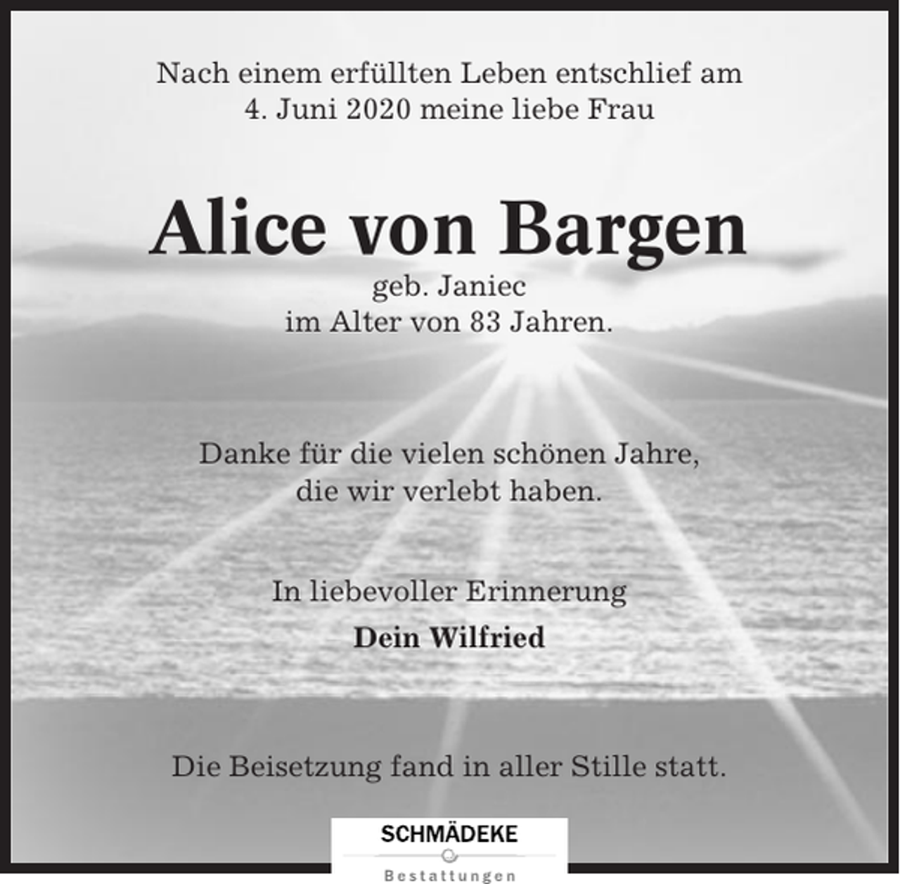 <p>Nach einem erfüllten Leben entschlief am<br />4. Juni 2020 meine liebe Frau</p><p>Alice von Bargen<br />geb. Janiec<br />im Alter von 83 Jahren.</p><p>Danke für die vielen schönen Jahre,<br />die wir verlebt haben.<br />In liebevoller Erinnerung<br />Dein Wilfried</p><p>Die Beisetzung fand in aller Stille statt.</p>