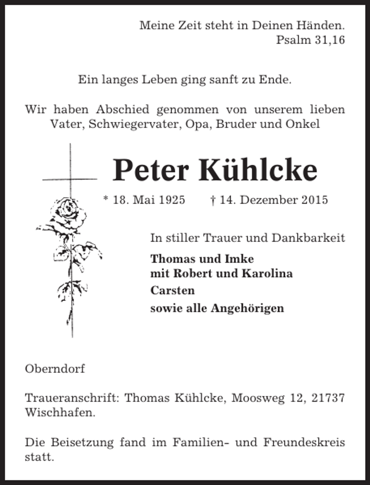 <p>Meine Zeit steht in Deinen Händen.<br />Psalm 31,16<br />Ein langes Leben ging sanft zu Ende.<br />Wir haben Abschied genommen von unserem lieben<br />Vater, Schwiegervater, Opa, Bruder und Onkel</p><p>Peter Kühlcke<br />* 18. Mai 1925</p><p>† 14. Dezember 2015</p><p>In stiller Trauer und Dankbarkeit<br />Thomas und Imke<br />mit Robert und Karolina<br />Carsten<br />sowie alle Angehörigen</p><p>Oberndorf<br />Traueranschrift: Thomas Kühlcke, Moosweg 12, 21737<br />Wischhafen.<br />Die Beisetzung fand im Familien- und Freundeskreis<br />statt.</p>