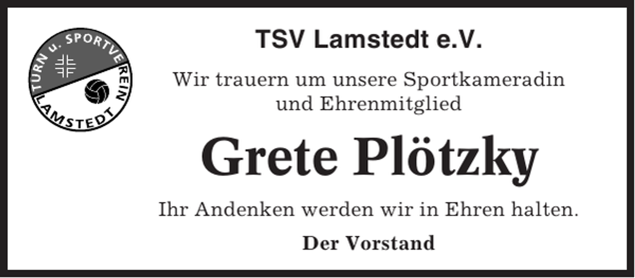 <p>TSV Lamstedt e.V.<br />Wir trauern um unsere Sportkameradin<br />und Ehrenmitglied</p><p>Grete Plötzky<br />Ihr Andenken werden wir in Ehren halten.<br />Der Vorstand</p>