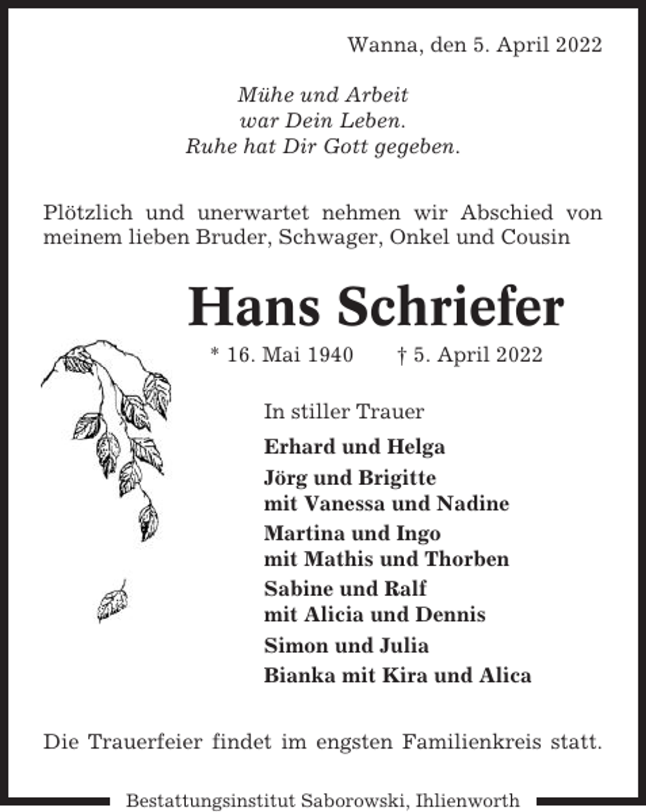 <p>Wanna, den 5. April 2022<br />Mühe und Arbeit<br />war Dein Leben.<br />Ruhe hat Dir Gott gegeben.<br />Plötzlich und unerwartet nehmen wir Abschied von<br />meinem lieben Bruder, Schwager, Onkel und Cousin</p><p>Hans Schriefer<br />* 16. Mai 1940</p><p>† 5. April 2022</p><p>In stiller Trauer<br />Erhard und Helga<br />Jörg und Brigitte<br />mit Vanessa und Nadine<br />Martina und Ingo<br />mit Mathis und Thorben<br />Sabine und Ralf<br />mit Alicia und Dennis<br />Simon und Julia<br />Bianka mit Kira und Alica<br />Die Trauerfeier findet im engsten Familienkreis statt.<br />Bestattungsinstitut Saborowski, Ihlienworth</p>