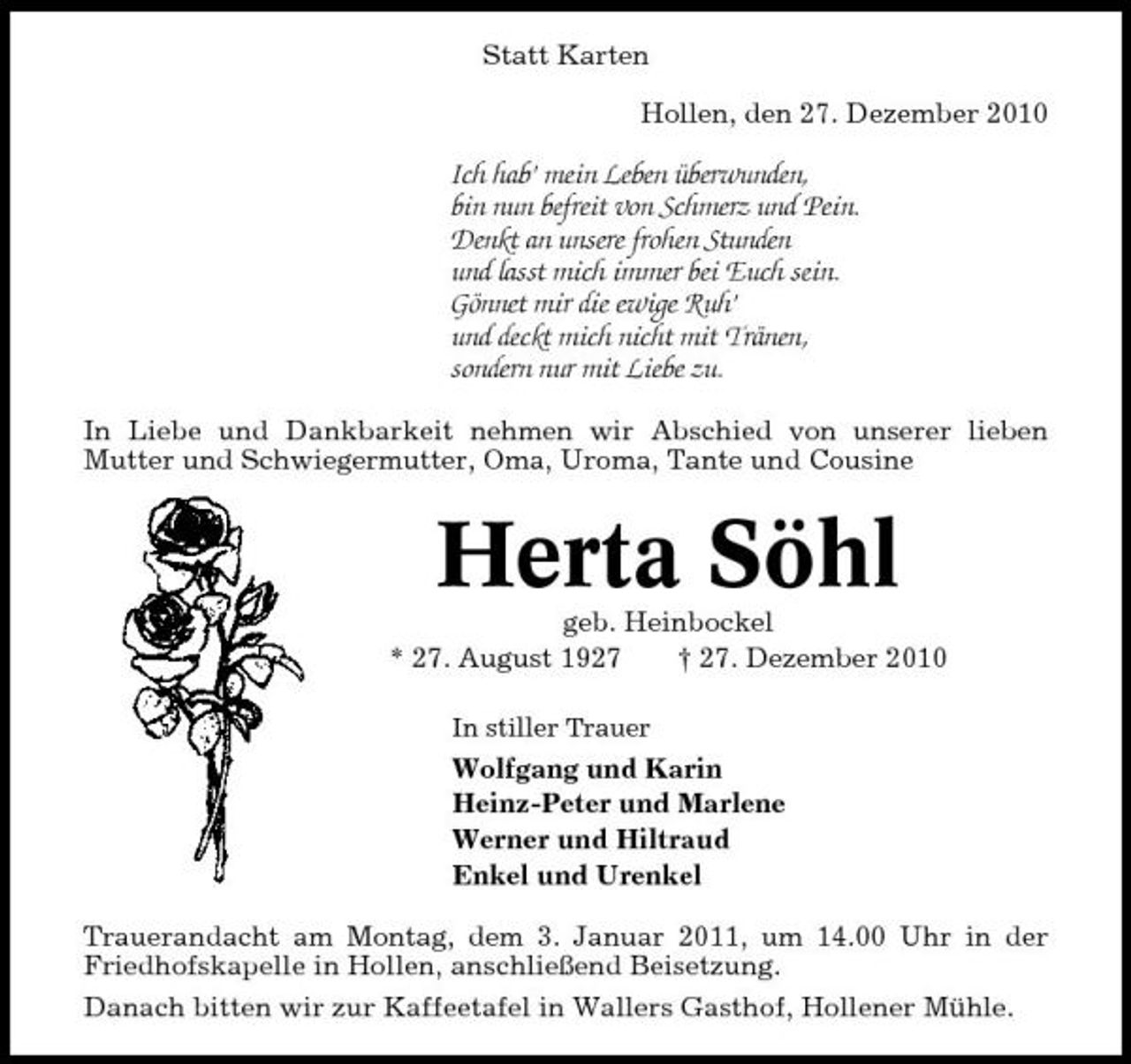 <p>Statt Karten Hollen, den 27. Dezember 2010</p><p>Ich hab’ mein Leben überwunden, bin nun befreit von Schmerz und Pein. Denkt an unsere frohen Stunden und lasst mich immer bei Euch sein. Gönnet mir die ewige Ruh’ und deckt mich nicht mit Tränen, sondern nur mit Liebe zu.<br />In Liebe und Dankbarkeit nehmen wir Abschied von unserer lieben Mutter und Schwiegermutter, Oma, Uroma, Tante und Cousine</p><p>Herta Söhl<br />geb. Heinbockel * 27. August 1927 † 27. Dezember 2010<br />In stiller Trauer</p><p>Wolfgang und Karin Heinz-Peter und Marlene Werner und Hiltraud Enkel und Urenkel Trauerandacht am Montag, dem 3. Januar 2011, um 14.00 Uhr in der Friedhofskapelle in Hollen, anschließend Beisetzung. Danach bitten wir zur Kaffeetafel in Wallers Gasthof, Hollener Mühle.</p>