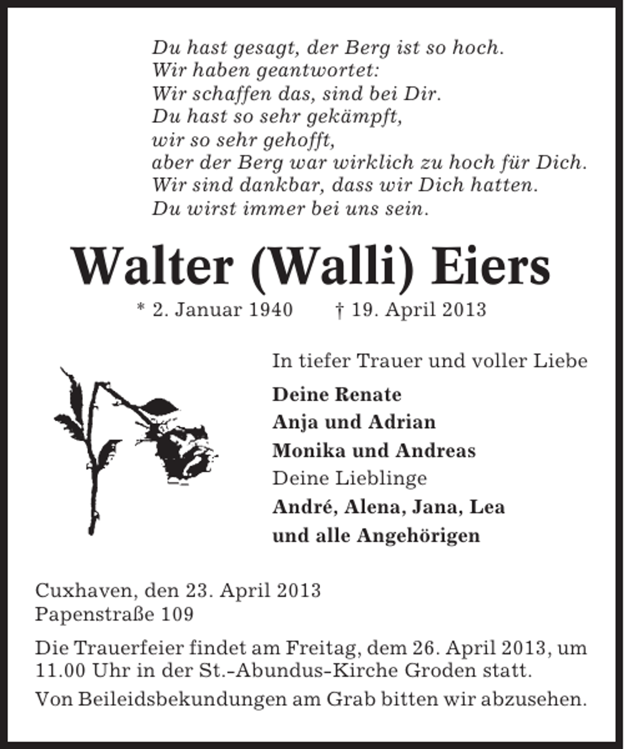 <p>Du hast gesagt, der Berg ist so hoch.<br />Wir haben geantwortet:<br />Wir schaffen das, sind bei Dir.<br />Du hast so sehr gekämpft,<br />wir so sehr gehofft,<br />aber der Berg war wirklich zu hoch für Dich.<br />Wir sind dankbar, dass wir Dich hatten.<br />Du wirst immer bei uns sein.</p><p>Walter (Walli) Eiers<br />* 2. Januar 1940</p><p>† 19. April 2013</p><p>In tiefer Trauer und voller Liebe<br />Deine Renate<br />Anja und Adrian<br />Monika und Andreas<br />Deine Lieblinge<br />André, Alena, Jana, Lea<br />und alle Angehörigen<br />Cuxhaven, den 23. April 2013<br />Papenstraße 109<br />Die Trauerfeier findet am Freitag, dem 26. April 2013, um<br />11.00 Uhr in der St.-Abundus-Kirche Groden statt.<br />Von Beileidsbekundungen am Grab bitten wir abzusehen.</p>