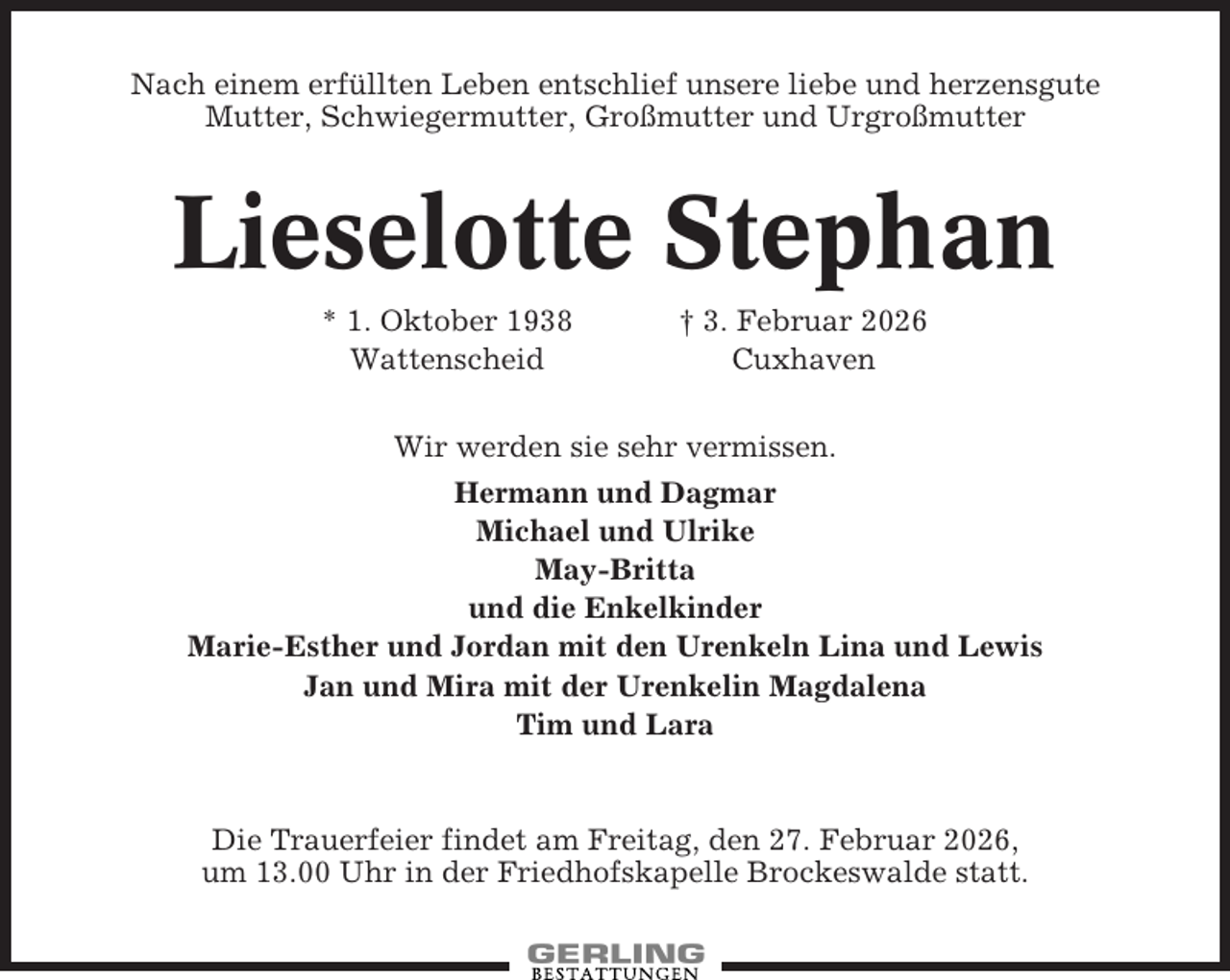 <p>Nach einem erfüllten Leben entschlief unsere liebe und herzensgute<br />Mutter, Schwiegermutter, Großmutter und Urgroßmutter</p><p>Lieselotte Stephan<br />* 1. Oktober 1938<br />Wattenscheid</p><p>† 3. Februar 2026<br />Cuxhaven</p><p>Wir werden sie sehr vermissen.<br />Hermann und Dagmar<br />Michael und Ulrike<br />May-Britta<br />und die Enkelkinder<br />Marie-Esther und Jordan mit den Urenkeln Lina und Lewis<br />Jan und Mira mit der Urenkelin Magdalena<br />Tim und Lara</p><p>Die Trauerfeier findet am Freitag, den 27. Februar 2026,<br />um 13.00 Uhr in der Friedhofskapelle Brockeswalde statt.</p>