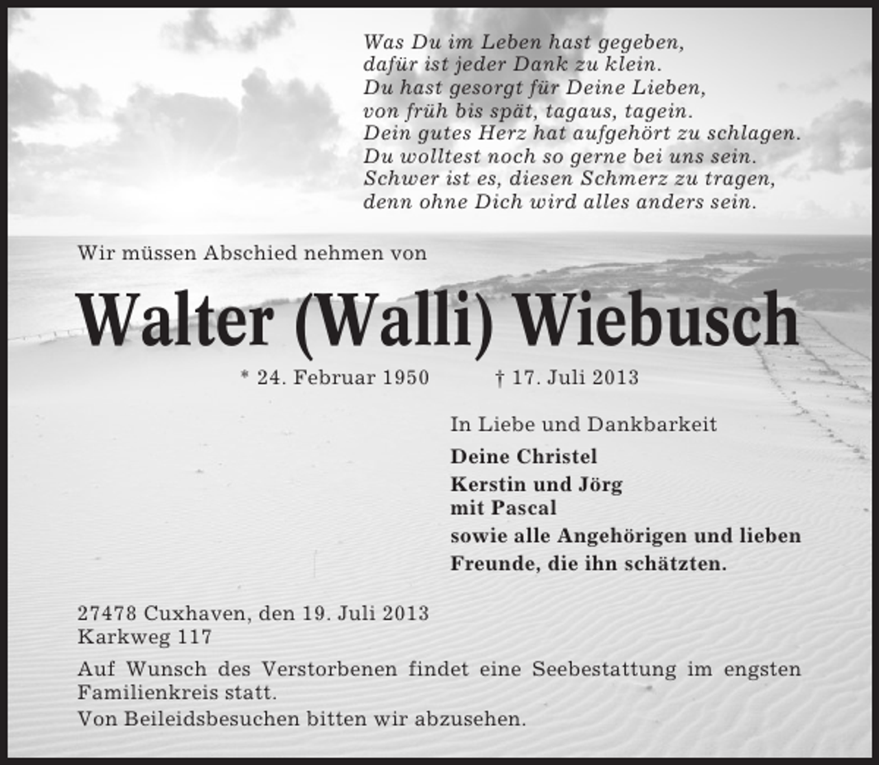 <p>Was Du im Leben hast gegeben,<br />dafür ist jeder Dank zu klein.<br />Du hast gesorgt für Deine Lieben,<br />von früh bis spät, tagaus, tagein.<br />Dein gutes Herz hat aufgehört zu schlagen.<br />Du wolltest noch so gerne bei uns sein.<br />Schwer ist es, diesen Schmerz zu tragen,<br />denn ohne Dich wird alles anders sein.<br />Wir müssen Abschied nehmen von</p>
<p>Walter (Walli) Wiebusch<br />* 24. Februar 1950</p>
<p>† 17. Juli 2013<br />In Liebe und Dankbarkeit<br />Deine Christel<br />Kerstin und Jörg<br />mit Pascal<br />sowie alle Angehörigen und lieben<br />Freunde, die ihn schätzten.</p>
<p>27478 Cuxhaven, den 19. Juli 2013<br />Karkweg 117<br />Auf Wunsch des Verstorbenen findet eine Seebestattung im engsten<br />Familienkreis statt.<br />Von Beileidsbesuchen bitten wir abzusehen.</p>