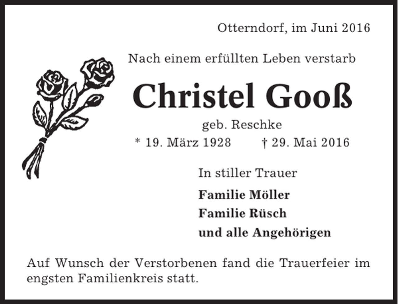 <p>Otterndorf, im Juni 2016<br />Nach einem erfüllten Leben verstarb</p><p>Christel Gooß<br />geb. Reschke<br />* 19. März 1928<br />† 29. Mai 2016<br />In stiller Trauer<br />Familie Möller<br />Familie Rüsch<br />und alle Angehörigen<br />Auf Wunsch der Verstorbenen fand die Trauerfeier im<br />engsten Familienkreis statt.</p>