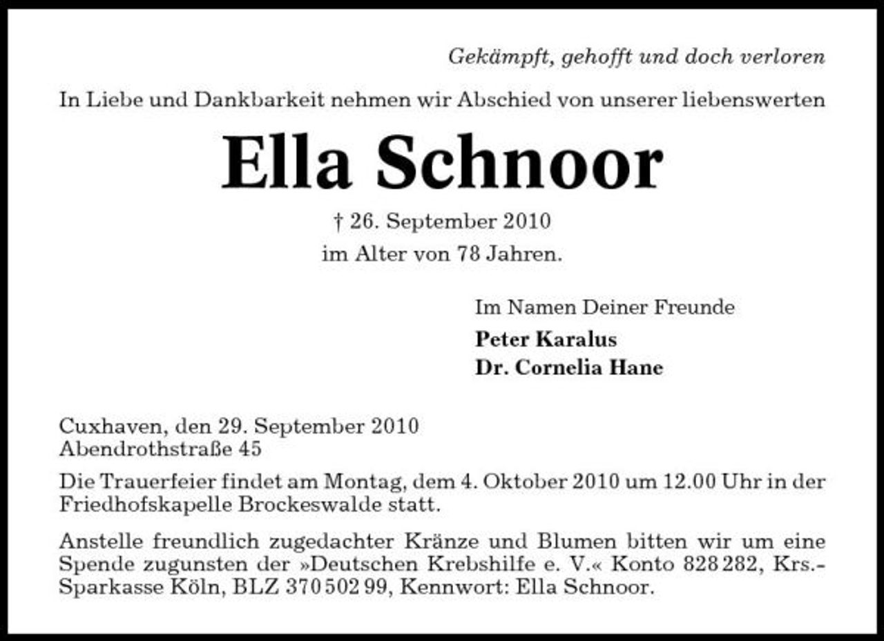 <p>Gekämpft, gehofft und doch verloren In Liebe und Dankbarkeit nehmen wir Abschied von unserer liebenswerten</p><p>Ella Schnoor<br />† 26. September 2010 im Alter von 78 Jahren.<br />Im Namen Deiner Freunde</p><p>Peter Karalus Dr. Cornelia Hane Cuxhaven, den 29. September 2010 Abendrothstraße 45 Die Trauerfeier findet am Montag, dem 4. Oktober 2010 um 12.00 Uhr in der Friedhofskapelle Brockeswalde statt. Anstelle freundlich zugedachter Kränze und Blumen bitten wir um eine Spende zugunsten der »Deutschen Krebshilfe e. V.« Konto 82, Krs.Sparkasse Köln, BLZ 370 502 99, Kennwort: Ella Schnoor.</p>