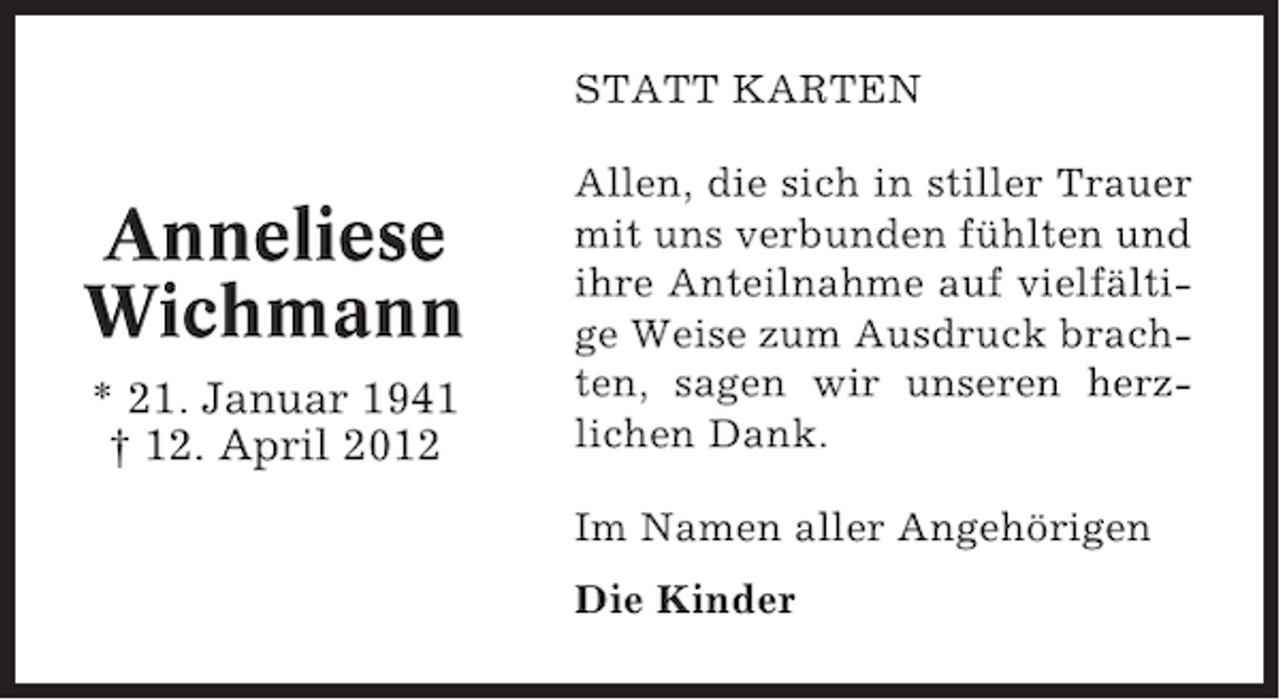 <p>STATT KARTEN</p><p>Anneliese<br />Wichmann<br />* 21. Januar 1941<br />† 12. April 2012</p><p>Allen, die sich in stiller Trauer<br />mit uns verbunden fühlten und<br />ihre Anteilnahme auf vielfältige Weise zum Ausdruck brachten, sagen wir unseren herzlichen Dank.<br />Im Namen aller Angehörigen<br />Die Kinder</p>