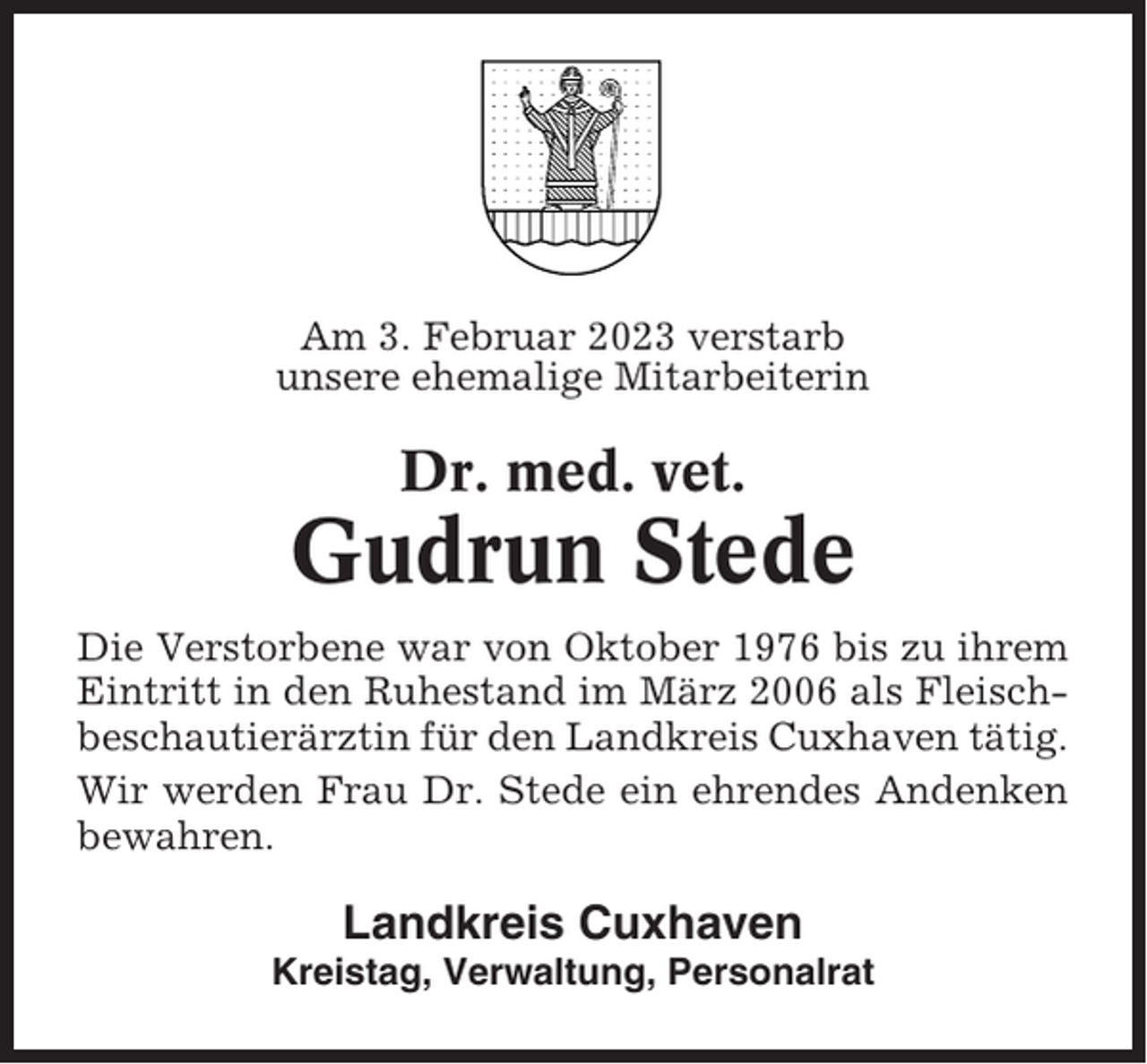 <p>Am 3. Februar 2023 verstarb<br />unsere ehemalige Mitarbeiterin</p><p>Dr. med. vet.</p><p>Gudrun Stede<br />Die Verstorbene war von Oktober 1976 bis zu ihrem<br />Eintritt in den Ruhestand im März 2006 als Fleischbeschautierärztin für den Landkreis Cuxhaven tätig.<br />Wir werden Frau Dr. Stede ein ehrendes Andenken<br />bewahren.</p><p>Landkreis Cuxhaven<br />Kreistag, Verwaltung, Personalrat</p>