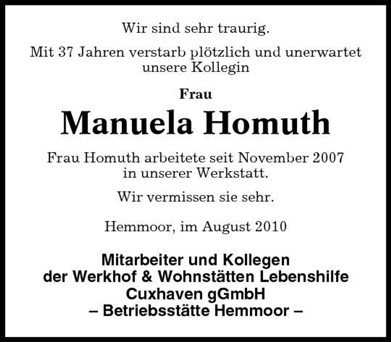 <p>Wir sind sehr traurig. Mit 37 Jahren verstarb plötzlich und unerwartet unsere Kollegin Frau</p><p>Manuela Homuth<br />Frau Homuth arbeitete seit November 2007 in unserer Werkstatt. Wir vermissen sie sehr. Hemmoor, im August 2010</p><p>Mitarbeiter und Kollegen der Werkhof &amp; Wohnstätten Lebenshilfe Cuxhaven gGmbH – Betriebsstätte Hemmoor –</p>