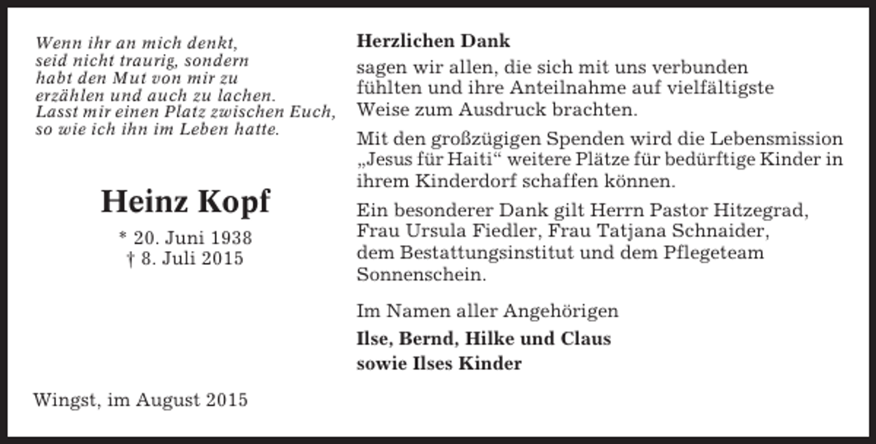 <p>Wenn ihr an mich denkt,<br />seid nicht traurig, sondern<br />habt den Mut von mir zu<br />erzählen und auch zu lachen.<br />Lasst mir einen Platz zwischen Euch,<br />so wie ich ihn im Leben hatte.</p><p>Heinz Kopf<br />* 20. Juni 1938<br />† 8. Juli 2015</p><p>Herzlichen Dank<br />sagen wir allen, die sich mit uns verbunden<br />fühlten und ihre Anteilnahme auf vielfältigste<br />Weise zum Ausdruck brachten.<br />Mit den großzügigen Spenden wird die Lebensmission<br />„Jesus für Haiti“ weitere Plätze für bedürftige Kinder in<br />ihrem Kinderdorf schaffen können.<br />Ein besonderer Dank gilt Herrn Pastor Hitzegrad,<br />Frau Ursula Fiedler, Frau Tatjana Schnaider,<br />dem Bestattungsinstitut und dem Pflegeteam<br />Sonnenschein.<br />Im Namen aller Angehörigen<br />Ilse, Bernd, Hilke und Claus<br />sowie Ilses Kinder</p><p>Wingst, im August 2015</p>