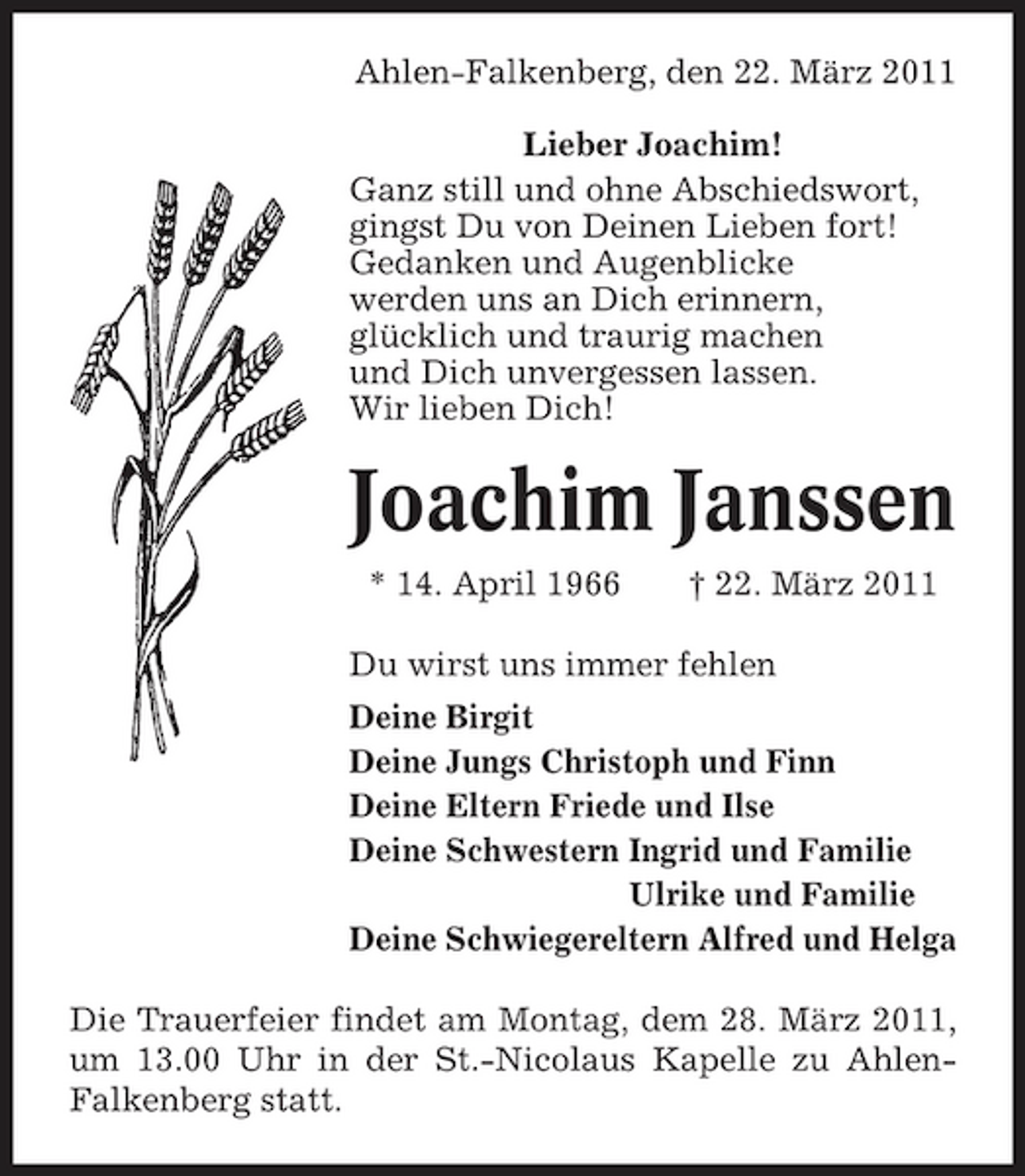 <p>Ahlen-Falkenberg, den 22. März 2011 Lieber Joachim! Ganz still und ohne Abschiedswort, gingst Du von Deinen Lieben fort! Gedanken und Augenblicke werden uns an Dich erinnern, glücklich und traurig machen und Dich unvergessen lassen. Wir lieben Dich!</p><p>Joachim Janssen<br />* 14. April 1966 † 22. März 2011 Du wirst uns immer fehlen Deine Birgit Deine Jungs Christoph und Finn Deine Eltern Friede und Ilse Deine Schwestern Ingrid und Familie Deine Schwestern Ulrike und Familie Deine Schwiegereltern Alfred und Helga Die Trauerfeier findet am Montag, dem 28. März 2011, um 13.00 Uhr in der St.-Nicolaus Kapelle zu AhlenFalkenberg statt.</p>