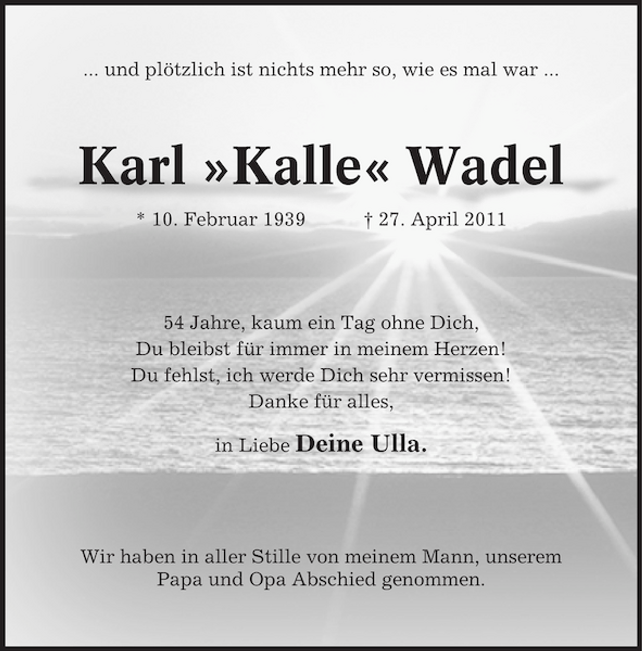 <p>... und plötzlich ist nichts mehr so, wie es mal war ...</p><p>Karl »Kalle« Wadel<br />* 10. Februar 1939 † 27. April 2011 54 Jahre, kaum ein Tag ohne Dich, Du bleibst für immer in meinem Herzen! Du fehlst, ich werde Dich sehr vermissen! Danke für alles, in Liebe Deine</p><p>Ulla.</p><p>Wir haben in aller Stille von meinem Mann, unserem Papa und Opa Abschied genommen.</p>