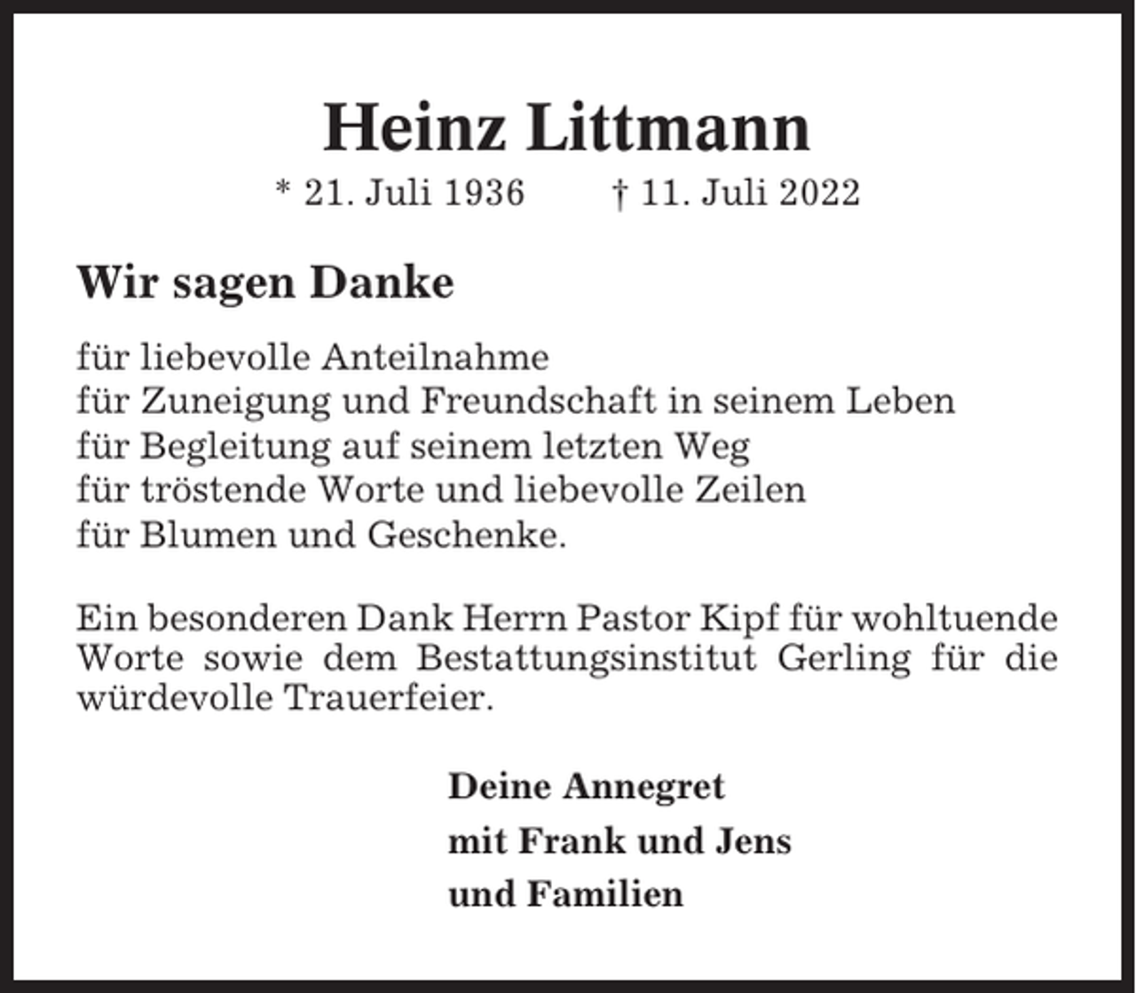 <p>Heinz Littmann<br />* 21. Juli 1936</p><p>† 11. Juli 2022</p><p>Wir sagen Danke<br />für liebevolle Anteilnahme<br />für Zuneigung und Freundschaft in seinem Leben<br />für Begleitung auf seinem letzten Weg<br />für tröstende Worte und liebevolle Zeilen<br />für Blumen und Geschenke.<br />Ein besonderen Dank Herrn Pastor Kipf für wohltuende<br />Worte sowie dem Bestattungsinstitut Gerling für die<br />würdevolle Trauerfeier.<br />Deine Annegret<br />mit Frank und Jens<br />und Familien</p>
