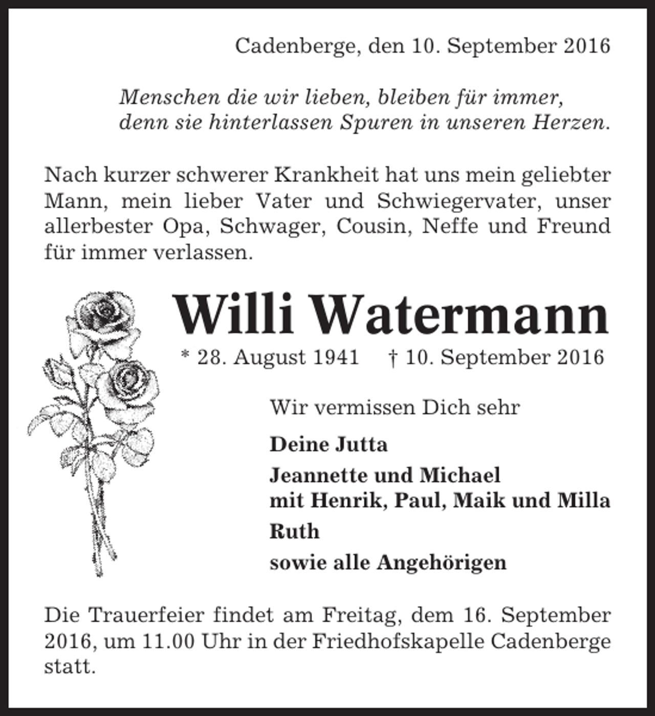 <p>Cadenberge, den 10. September 2016<br />Menschen die wir lieben, bleiben für immer,<br />denn sie hinterlassen Spuren in unseren Herzen.<br />Nach kurzer schwerer Krankheit hat uns mein geliebter<br />Mann, mein lieber Vater und Schwiegervater, unser<br />allerbester Opa, Schwager, Cousin, Neffe und Freund<br />für immer verlassen.</p><p>Willi Watermann<br />* 28. August 1941</p><p>† 10. September 2016</p><p>Wir vermissen Dich sehr<br />Deine Jutta<br />Jeannette und Michael<br />mit Henrik, Paul, Maik und Milla<br />Ruth<br />sowie alle Angehörigen<br />Die Trauerfeier findet am Freitag, dem 16. September<br />2016, um 11.00 Uhr in der Friedhofskapelle Cadenberge<br />statt.</p>