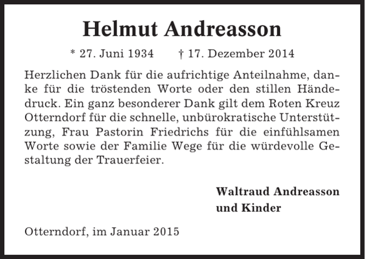 <p>Helmut Andreasson<br />* 27. Juni 1934</p><p>† 17. Dezember 2014</p><p>Herzlichen Dank für die aufrichtige Anteilnahme, danke für die tröstenden Worte oder den stillen Händedruck. Ein ganz besonderer Dank gilt dem Roten Kreuz<br />Otterndorf für die schnelle, unbürokratische Unterstützung, Frau Pastorin Friedrichs für die einfühlsamen<br />Worte sowie der Familie Wege für die würdevolle Gestaltung der Trauerfeier.<br />Waltraud Andreasson<br />und Kinder<br />Otterndorf, im Januar 2015</p>