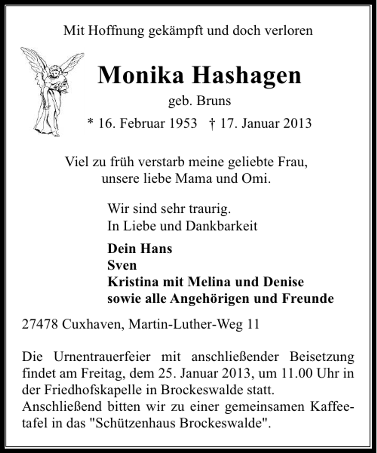 <p>Mit Hoffnung gekämpft und doch verloren</p><p>Monika Hashagen<br />geb. Bruns</p><p>* 16. Februar 1953 † 17. Januar 2013<br />Viel zu früh verstarb meine geliebte Frau,<br />unsere liebe Mama und Omi.<br />Wir sind sehr traurig.<br />In Liebe und Dankbarkeit<br />Dein Hans<br />Sven<br />Kristina mit Melina und Denise<br />sowie alle Angehörigen und Freunde<br />27478 Cuxhaven, Martin-Luther-Weg 11<br />Die Urnentrauerfeier mit anschließender Beisetzung<br />findet am Freitag, dem 25. Januar 2013, um 11.00 Uhr in<br />der Friedhofskapelle in Brockeswalde statt.<br />Anschließend bitten wir zu einer gemeinsamen Kaffeetafel in das "Schützenhaus Brockeswalde".</p>