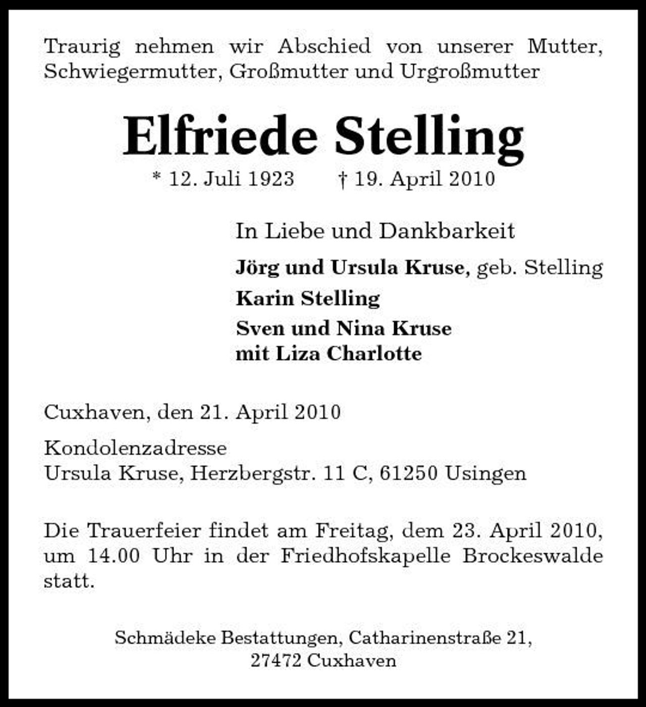 <p>Traurig nehmen wir Abschied von unserer Mutter, Schwiegermutter, Großmutter und Urgroßmutter</p><p>Elfriede Stelling<br />* 12. Juli 1923 † 19. April 2010</p><p>In Liebe und Dankbarkeit<br />Jörg und Ursula Kruse, geb. Stelling Karin Stelling Sven und Nina Kruse mit Liza Charlotte Cuxhaven, den 21. April 2010 Kondolenzadresse Ursula Kruse, Herzbergstr. 11 C, 61250 Usingen Die Trauerfeier findet am Freitag, dem 23. April 2010, um 14.00 Uhr in der Friedhofskapelle Brockeswalde statt.<br />Schmädeke Bestattungen, Catharinenstraße 21, 27472 Cuxhaven</p>