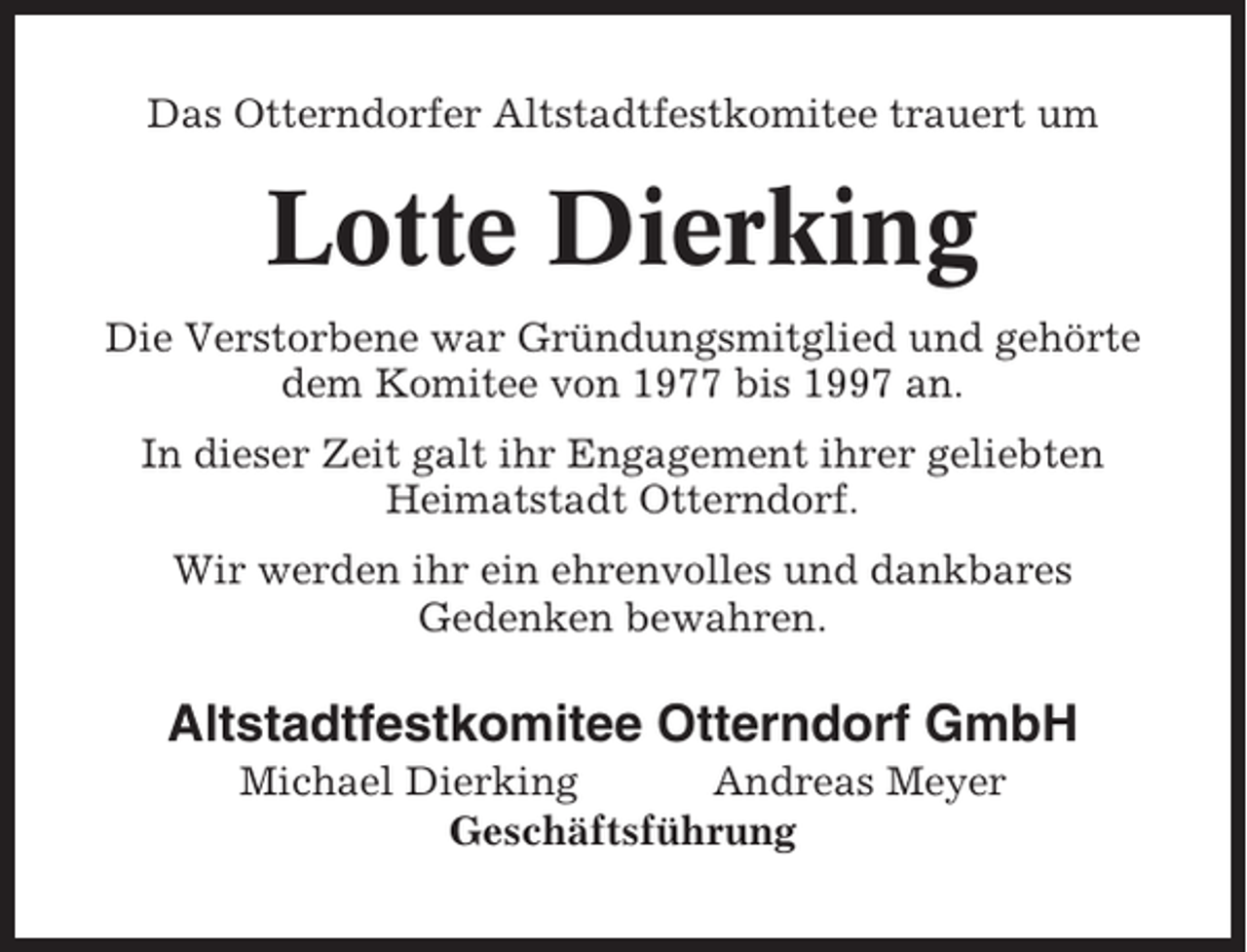 <p>Das Otterndorfer Altstadtfestkomitee trauert um</p><p>Lotte Dierking<br />Die Verstorbene war Gründungsmitglied und gehörte<br />dem Komitee von 1977 bis 1997 an.<br />In dieser Zeit galt ihr Engagement ihrer geliebten<br />Heimatstadt Otterndorf.<br />Wir werden ihr ein ehrenvolles und dankbares<br />Gedenken bewahren.</p><p>Altstadtfestkomitee Otterndorf GmbH<br />Michael Dierking<br />Andreas Meyer<br />Geschäftsführung</p>