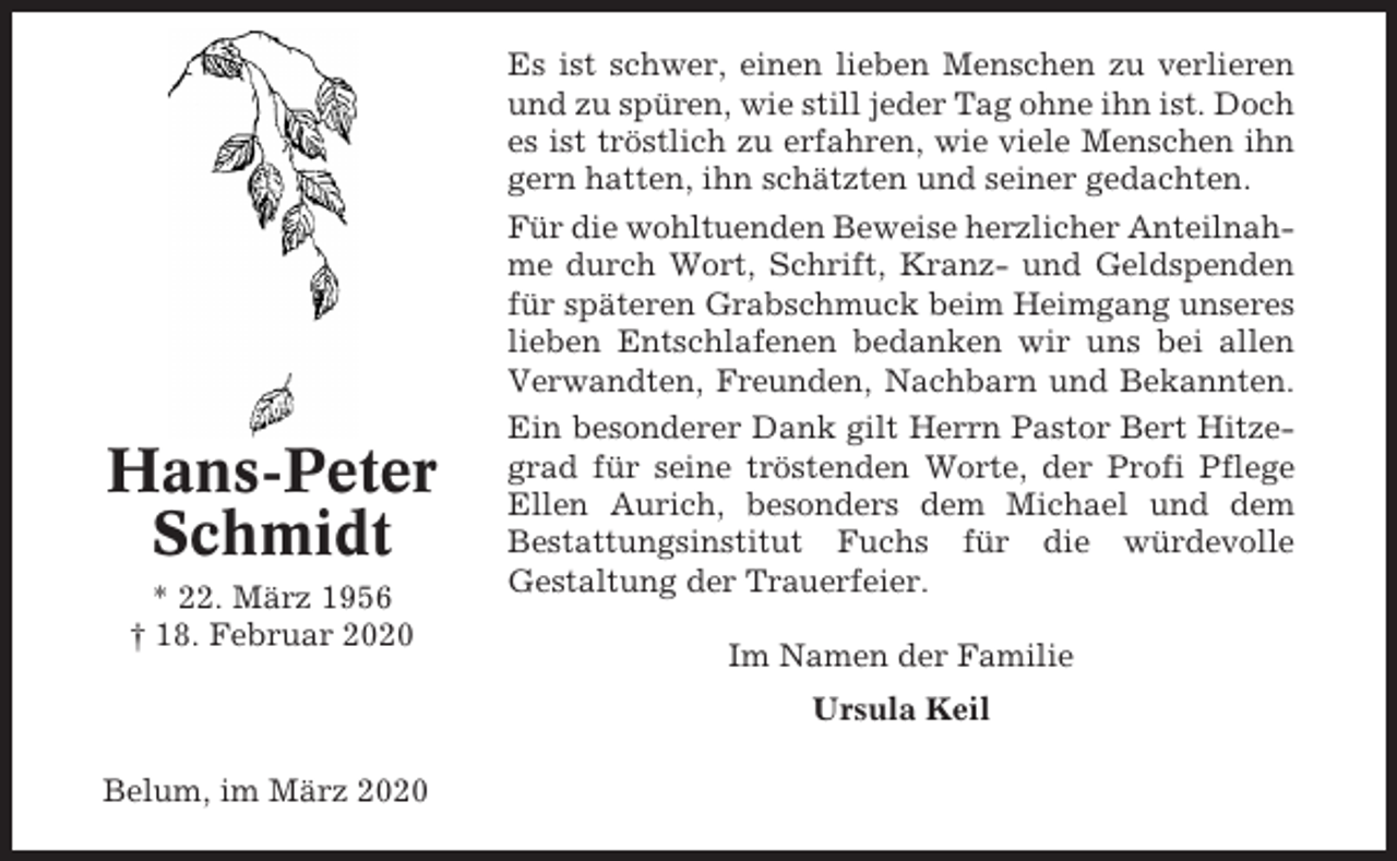 <p>Hans-Peter<br />Schmidt<br />* 22. März 1956<br />† 18. Februar 2020</p><p>Es ist schwer, einen lieben Menschen zu verlieren<br />und zu spüren, wie still jeder Tag ohne ihn ist. Doch<br />es ist tröstlich zu erfahren, wie viele Menschen ihn<br />gern hatten, ihn schätzten und seiner gedachten.<br />Für die wohltuenden Beweise herzlicher Anteilnahme durch Wort, Schrift, Kranz- und Geldspenden<br />für späteren Grabschmuck beim Heimgang unseres<br />lieben Entschlafenen bedanken wir uns bei allen<br />Verwandten, Freunden, Nachbarn und Bekannten.<br />Ein besonderer Dank gilt Herrn Pastor Bert Hitzegrad für seine tröstenden Worte, der Profi Pflege<br />Ellen Aurich, besonders dem Michael und dem<br />Bestattungsinstitut Fuchs für die würdevolle<br />Gestaltung der Trauerfeier.<br />Im Namen der Familie<br />Ursula Keil</p><p>Belum, im März 2020</p>