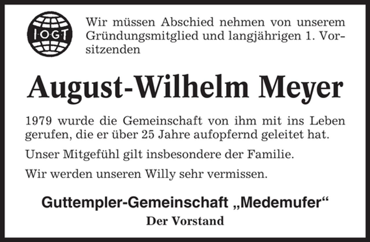 <p>Wir müssen Abschied nehmen von unserem<br />Gründungsmitglied und langjährigen 1. Vorsitzenden</p><p>August-Wilhelm Meyer<br />1979 wurde die Gemeinschaft von ihm mit ins Leben<br />gerufen, die er über 25 Jahre aufopfernd geleitet hat.<br />Unser Mitgefühl gilt insbesondere der Familie.<br />Wir werden unseren Willy sehr vermissen.</p><p>Guttempler-Gemeinschaft „Medemufer“<br />Der Vorstand</p>