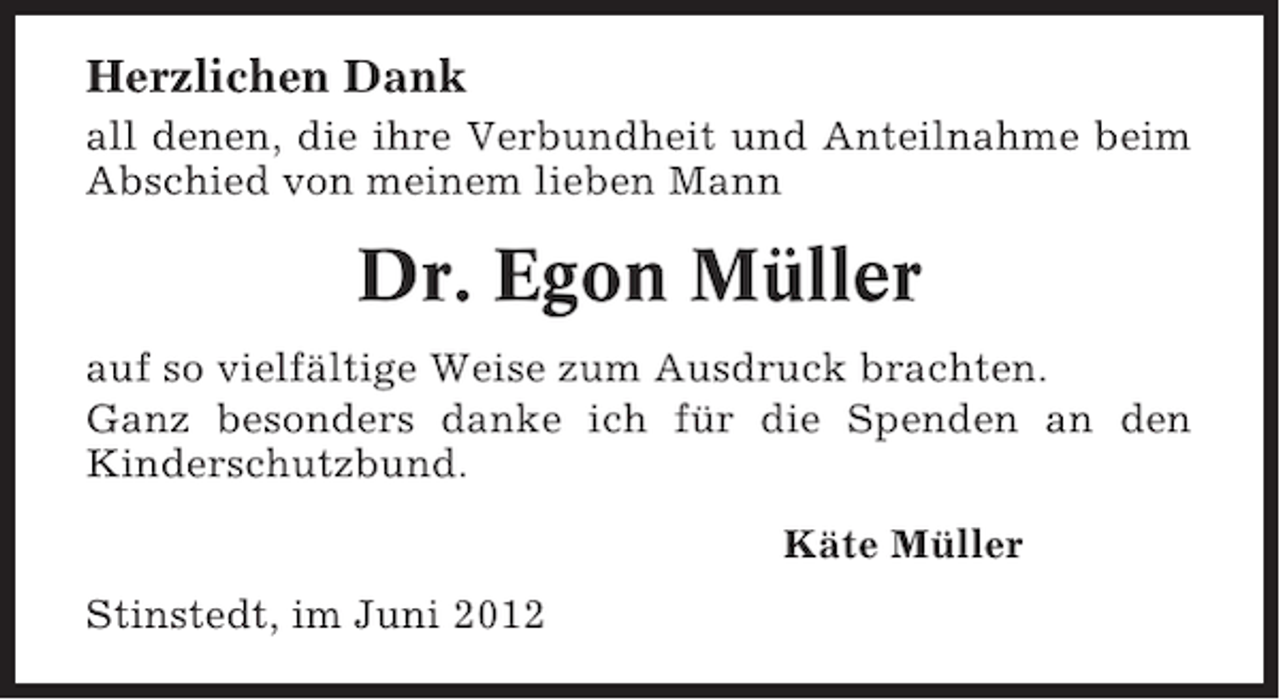 <p>Herzlichen Dank<br />all denen, die ihre Verbundheit und Anteilnahme beim<br />Abschied von meinem lieben Mann</p><p>Dr. Egon Müller<br />auf so vielfältige Weise zum Ausdruck brachten.<br />Ganz besonders danke ich für die Spenden an den<br />Kinderschutzbund.<br />Käte Müller<br />Stinstedt, im Juni 2012</p>