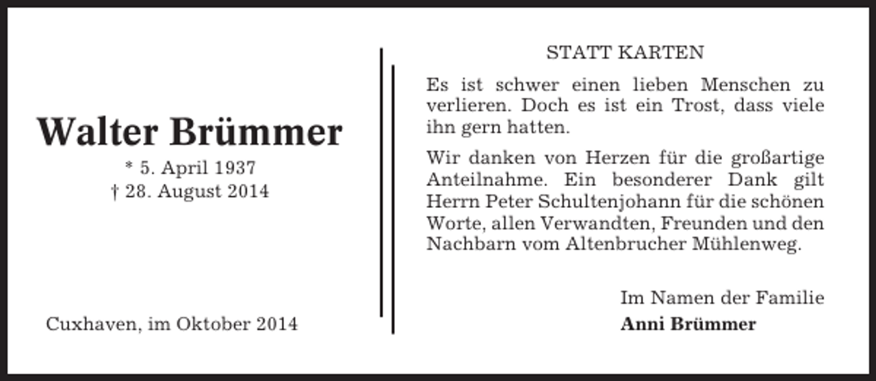 <p>STATT KARTEN</p><p>Walter Brümmer<br />* 5. April 1937<br />† 28. August 2014</p><p>Cuxhaven, im Oktober 2014</p><p>Es ist schwer einen lieben Menschen zu<br />verlieren. Doch es ist ein Trost, dass viele<br />ihn gern hatten.<br />Wir danken von Herzen für die großartige<br />Anteilnahme. Ein besonderer Dank gilt<br />Herrn Peter Schultenjohann für die schönen<br />Worte, allen Verwandten, Freunden und den<br />Nachbarn vom Altenbrucher Mühlenweg.<br />Im Namen der Familie<br />Anni Brümmer</p>