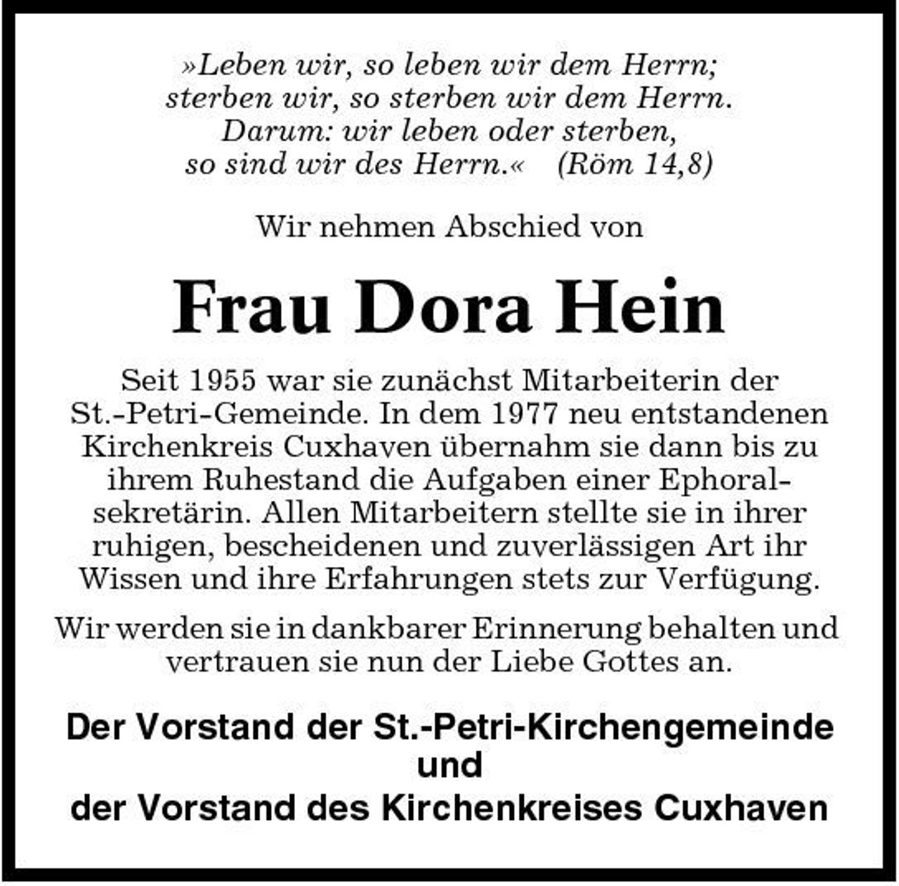 <p>»Leben wir, so leben wir dem Herrn; sterben wir, so sterben wir dem Herrn. Darum: wir leben oder sterben, so sind wir des Herrn.« (Röm 14,8) Wir nehmen Abschied von</p><p>Frau Dora Hein<br />Seit 1955 war sie zunächst Mitarbeiterin der St.-Petri-Gemeinde. In dem 1977 neu entstandenen Kirchenkreis Cuxhaven übernahm sie dann bis zu ihrem Ruhestand die Aufgaben einer Ephoralsekretärin. Allen Mitarbeitern stellte sie in ihrer ruhigen, bescheidenen und zuverlässigen Art ihr Wissen und ihre Erfahrungen stets zur Verfügung. Wir werden sie in dankbarer Erinnerung behalten und vertrauen sie nun der Liebe Gottes an.</p><p>Der Vorstand der St.-Petri-Kirchengemeinde und der Vorstand des Kirchenkreises Cuxhaven</p>