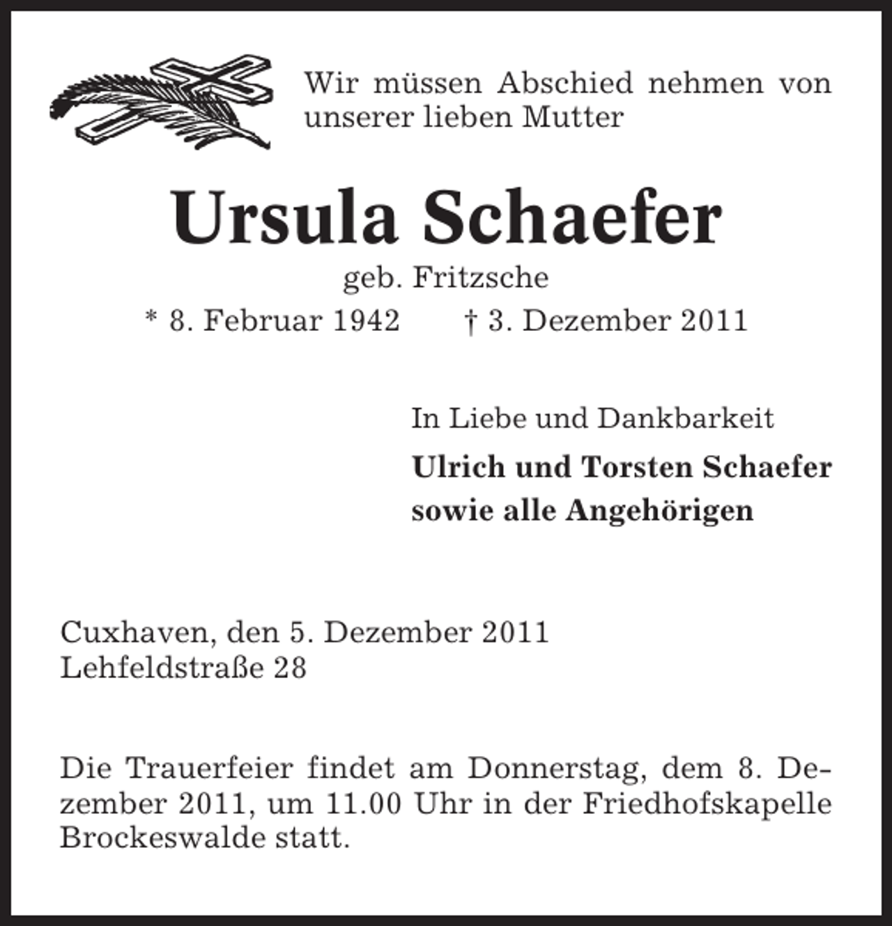 <p>Wir müssen Abschied nehmen von<br />unserer lieben Mutter</p><p>Ursula Schaefer<br />geb. Fritzsche<br />* 8. Februar 1942<br />† 3. Dezember 2011<br />In Liebe und Dankbarkeit</p><p>Ulrich und Torsten Schaefer<br />sowie alle Angehörigen</p><p>Cuxhaven, den 5. Dezember 2011<br />Lehfeldstraße 28<br />Die Trauerfeier findet am Donnerstag, dem 8. Dezember 2011, um 11.00 Uhr in der Friedhofskapelle<br />Brockeswalde statt.</p>