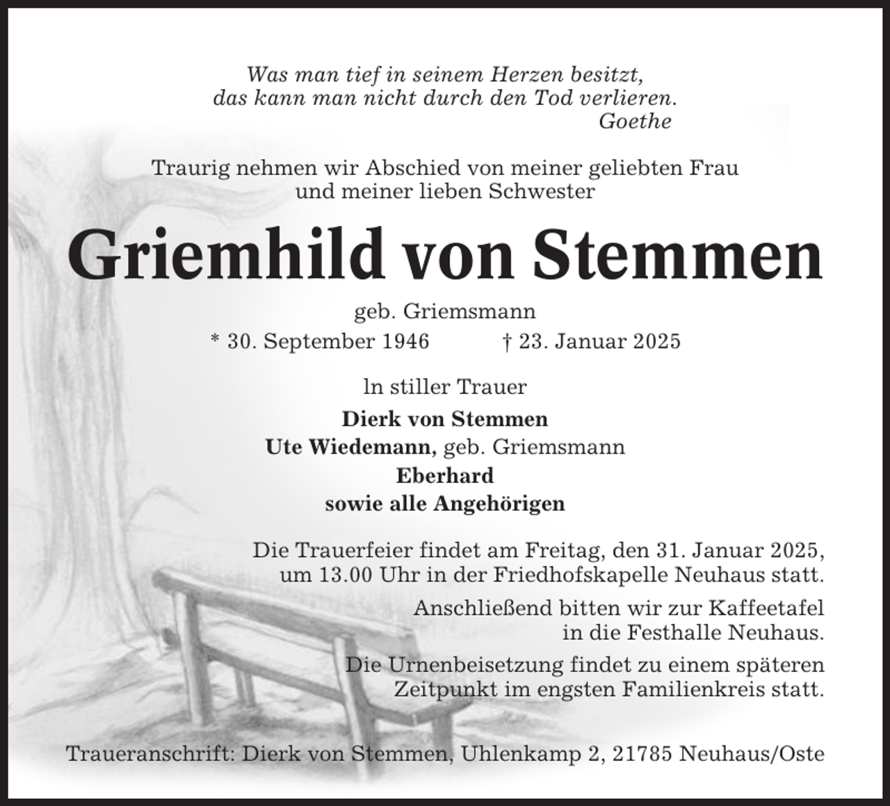 <p>Was man tief in seinem Herzen besitzt,<br />das kann man nicht durch den Tod verlieren.<br />Goethe<br />Traurig nehmen wir Abschied von meiner geliebten Frau<br />und meiner lieben Schwester</p><p>Griemhild von Stemmen<br />geb. Griemsmann<br />* 30. September 1946<br />† 23. Januar 2025<br />ln stiller Trauer<br />Dierk von Stemmen<br />Ute Wiedemann, geb. Griemsmann<br />Eberhard<br />sowie alle Angehörigen<br />Die Trauerfeier findet am Freitag, den 31. Januar 2025,<br />um 13.00 Uhr in der Friedhofskapelle Neuhaus statt.<br />Anschließend bitten wir zur Kaffeetafel<br />in die Festhalle Neuhaus.<br />Die Urnenbeisetzung findet zu einem späteren<br />Zeitpunkt im engsten Familienkreis statt.<br />Traueranschrift: Dierk von Stemmen, Uhlenkamp 2, 21785 Neuhaus/Oste</p>