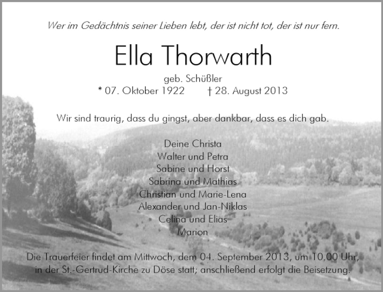 <p>Wer im Gedächtnis seiner Lieben lebt, der ist nicht tot, der ist nur fern.</p><p>Ella Thorwarth</p><p>geb. Schüßler<br />* 07. Oktober 1922<br />† 28. August 2013<br />Wir sind traurig, dass du gingst, aber dankbar, dass es dich gab.<br />Deine Christa<br />Walter und Petra<br />Sabine und Horst<br />Sabrina und Mathias<br />Christian und Marie-Lena<br />Alexander und Jan-Niklas<br />Celina und Elias<br />Marion<br />Die Trauerfeier findet am Mittwoch, dem 04. September 2013, um 10.00 Uhr,<br />in der St.-Gertrud-Kirche zu Döse statt; anschließend erfolgt die Beisetzung.</p>