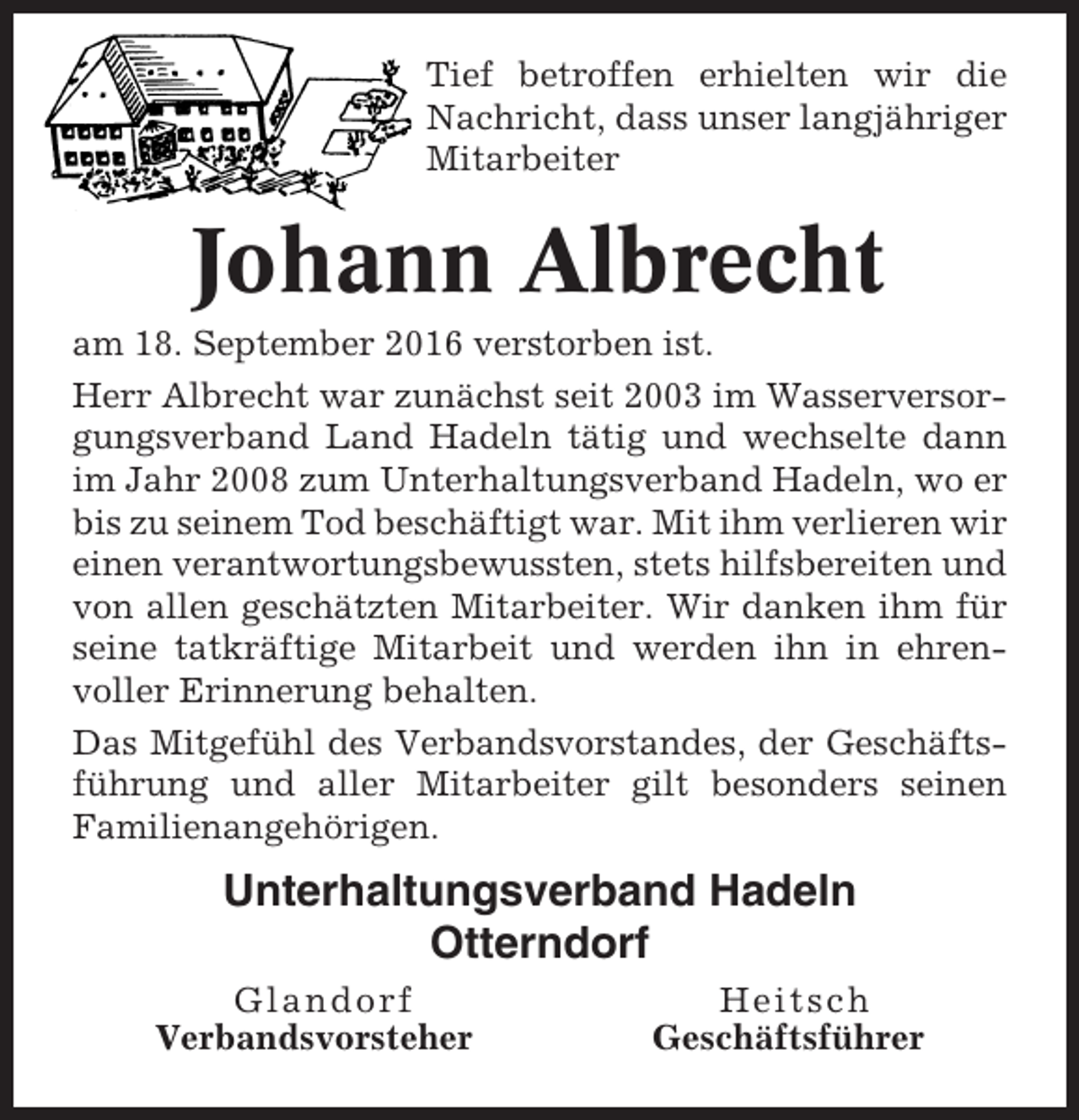 <p>Tief betroffen erhielten wir die<br />Nachricht, dass unser langjähriger<br />Mitarbeiter</p><p>Johann Albrecht<br />am 18. September 2016 verstorben ist.<br />Herr Albrecht war zunächst seit 2003 im Wasserversorgungsverband Land Hadeln tätig und wechselte dann<br />im Jahr 2008 zum Unterhaltungsverband Hadeln, wo er<br />bis zu seinem Tod beschäftigt war. Mit ihm verlieren wir<br />einen verantwortungsbewussten, stets hilfsbereiten und<br />von allen geschätzten Mitarbeiter. Wir danken ihm für<br />seine tatkräftige Mitarbeit und werden ihn in ehrenvoller Erinnerung behalten.<br />Das Mitgefühl des Verbandsvorstandes, der Geschäftsführung und aller Mitarbeiter gilt besonders seinen<br />Familienangehörigen.</p><p>Unterhaltungsverband Hadeln<br />Otterndorf<br />Glandorf<br />Verbandsvorsteher</p><p>Heitsch<br />Geschäftsführer</p>