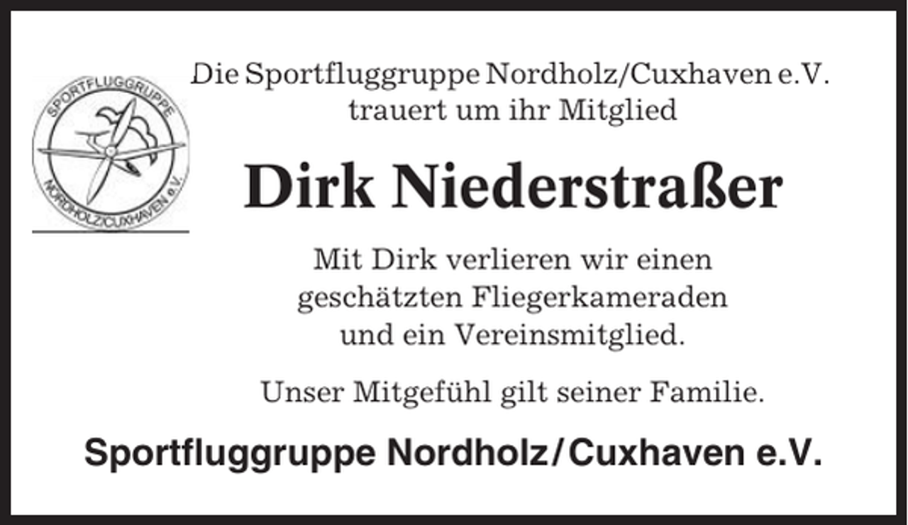 <p>Die Sportfluggruppe Nordholz/Cuxhaven e.V.<br />trauert um ihr Mitglied</p><p>Dirk Niederstraßer<br />Mit Dirk verlieren wir einen<br />geschätzten Fliegerkameraden<br />und ein Vereinsmitglied.<br />Unser Mitgefühl gilt seiner Familie.</p><p>Sportfluggruppe Nordholz / Cuxhaven e.V.</p>