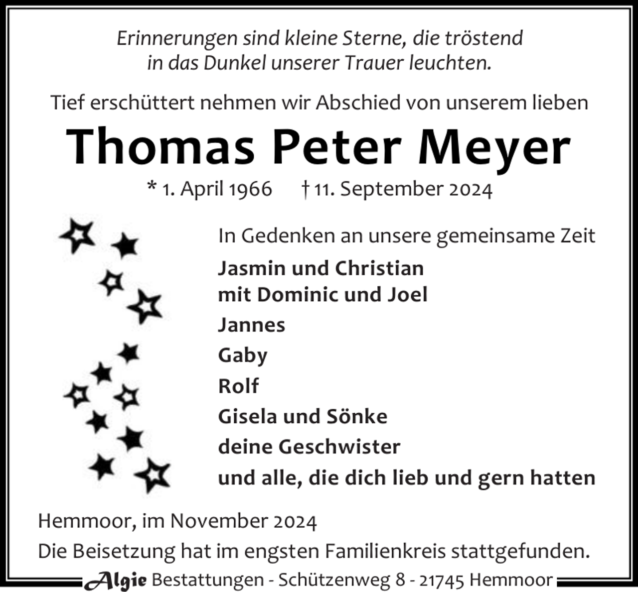 <p>Erinnerungen sind kleine Sterne, die tröstend<br />in das Dunkel unserer Trauer leuchten.<br />Tief erschüttert nehmen wir Abschied von unserem lieben</p><p>Thomas Peter Meyer<br />* 1. April 1966</p><p>† 11. September 2024</p><p>In Gedenken an unsere gemeinsame Zeit<br />Jasmin und Christian<br />mit Dominic und Joel<br />Jannes<br />Gaby<br />Rolf<br />Gisela und Sönke<br />deine Geschwister<br />und alle, die dich lieb und gern hatten<br />Hemmoor, im November 2024<br />Die Beisetzung hat im engsten Familienkreis stattgefunden.<br />Algie Bestattungen - Schützenweg 8 - 21745 Hemmoor</p>