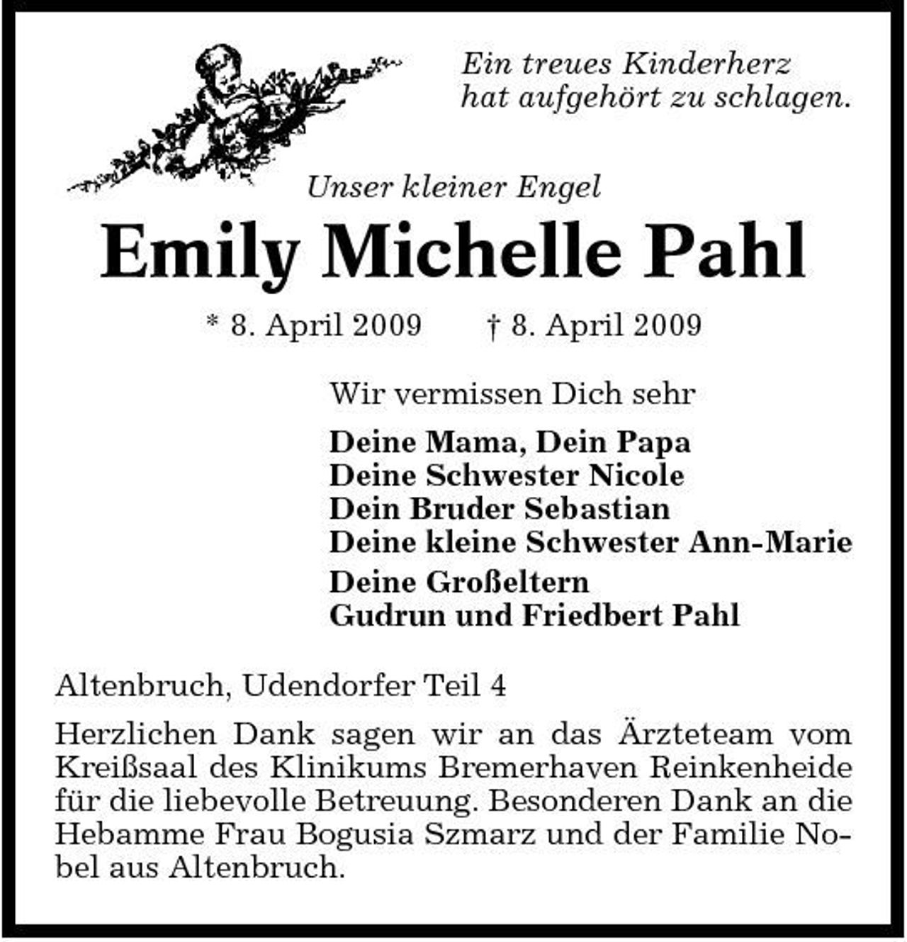 <p>Ein treues Kinderherz hat aufgehört zu schlagen. Unser kleiner Engel</p><p>Emily Michelle Pahl<br />* 8. April 2009 † 8. April 2009 Wir vermissen Dich sehr Deine Mama, Dein Papa Deine Schwester Nicole Dein Bruder Sebastian Deine kleine Schwester Ann-Marie Deine Großeltern Gudrun und Friedbert Pahl Altenbruch, Udendorfer Teil 4 Herzlichen Dank sagen wir an das Ärzteteam vom Kreißsaal des Klinikums Bremerhaven Reinkenheide für die liebevolle Betreuung. Besonderen Dank an die Hebamme Frau Bogusia Szmarz und der Familie Nobel aus Altenbruch.</p>