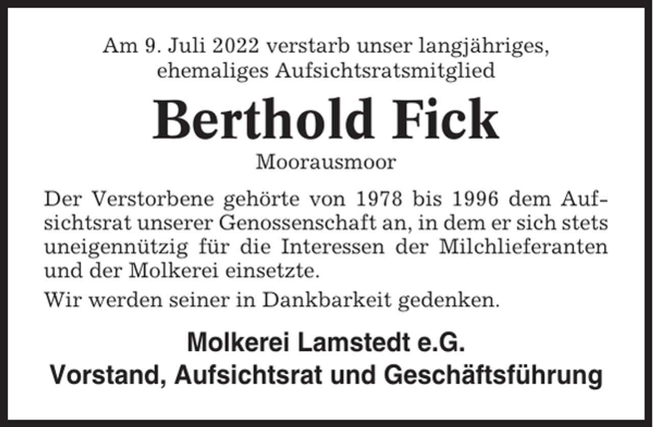 <p>Am 9. Juli 2022 verstarb unser langjähriges,<br />ehemaliges Aufsichtsratsmitglied</p><p>Berthold Fick<br />Moorausmoor<br />Der Verstorbene gehörte von 1978 bis 1996 dem Aufsichtsrat unserer Genossenschaft an, in dem er sich stets<br />uneigennützig für die Interessen der Milchlieferanten<br />und der Molkerei einsetzte.<br />Wir werden seiner in Dankbarkeit gedenken.</p><p>Molkerei Lamstedt e.G.<br />Vorstand, Aufsichtsrat und Geschäftsführung</p>