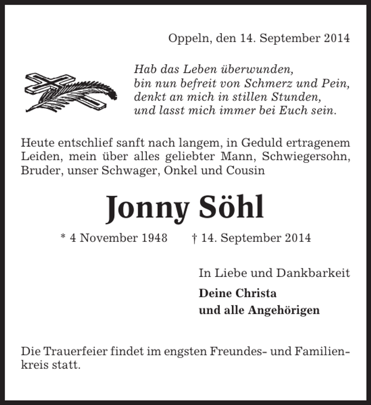 <p>Oppeln, den 14. September 2014<br />Hab das Leben überwunden,<br />bin nun befreit von Schmerz und Pein,<br />denkt an mich in stillen Stunden,<br />und lasst mich immer bei Euch sein.<br />Heute entschlief sanft nach langem, in Geduld ertragenem<br />Leiden, mein über alles geliebter Mann, Schwiegersohn,<br />Bruder, unser Schwager, Onkel und Cousin</p><p>Jonny Söhl<br />* 4 November 1948</p><p>† 14. September 2014<br />In Liebe und Dankbarkeit<br />Deine Christa<br />und alle Angehörigen</p><p>Die Trauerfeier findet im engsten Freundes- und Familienkreis statt.</p>