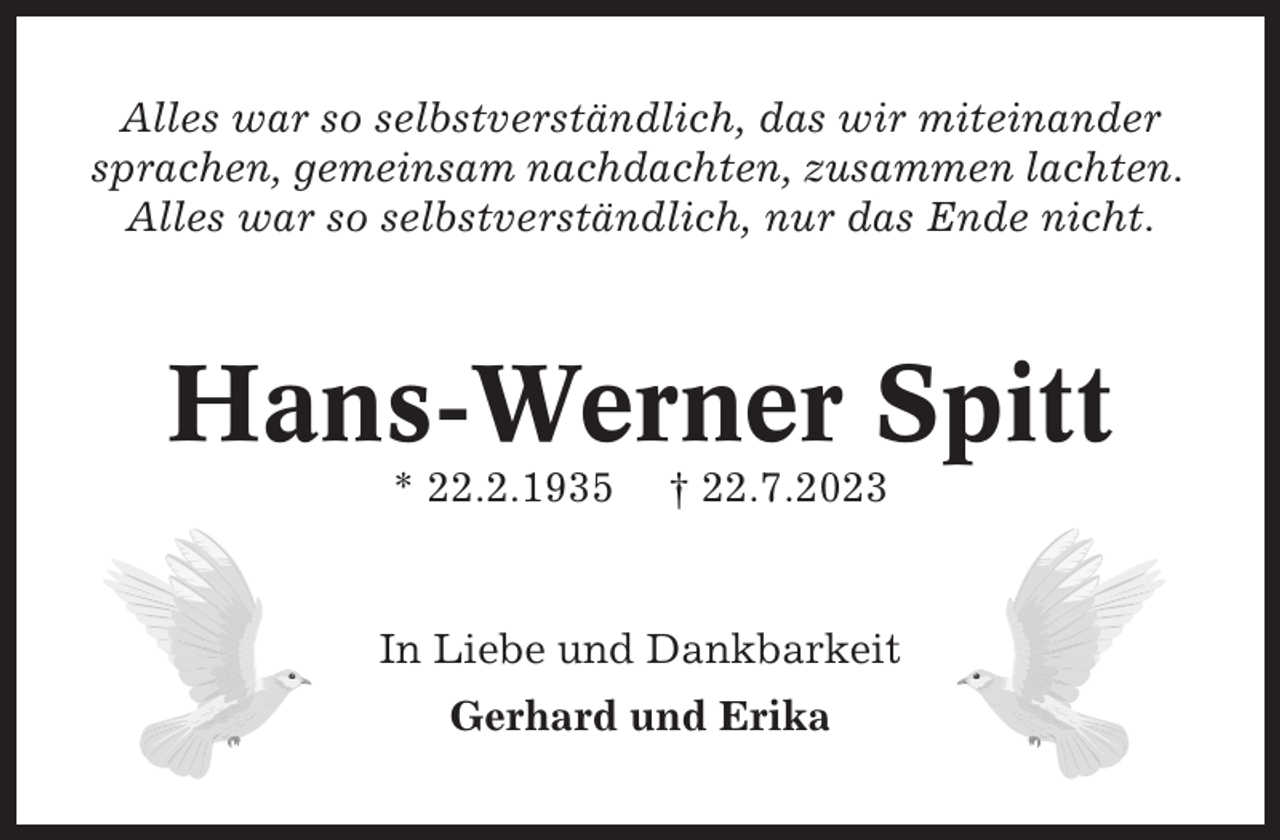 <p>Alles war so selbstverständlich, das wir miteinander<br />sprachen, gemeinsam nachdachten, zusammen lachten.<br />Alles war so selbstverständlich, nur das Ende nicht.</p><p>Hans-Werner Spitt<br />* 22.2.1935</p><p>† 22.7.2023</p><p>In Liebe und Dankbarkeit<br />Gerhard und Erika</p>
