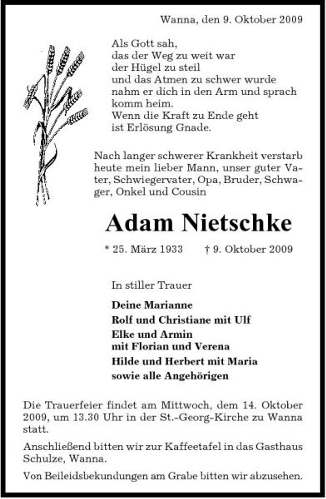<p>Wanna, den 9. Oktober 2009 Als Gott sah, das der Weg zu weit war der Hügel zu steil und das Atmen zu schwer wurde nahm er dich in den Arm und sprach komm heim. Wenn die Kraft zu Ende geht ist Erlösung Gnade. Nach langer schwerer Krankheit verstarb heute mein lieber Mann, unser guter Vater, Schwiegervater, Opa, Bruder, Schwager, Onkel und Cousin</p><p>Adam Nietschke<br />* 25. März 1933 In stiller Trauer Deine Marianne Rolf und Christiane mit Ulf Elke und Armin mit Florian und Verena Hilde und Herbert mit Maria sowie alle Angehörigen Die Trauerfeier findet am Mittwoch, dem 14. Oktober 2009, um 13.30 Uhr in der St.-Georg-Kirche zu Wanna statt. Anschließend bitten wir zur Kaffeetafel in das Gasthaus Schulze, Wanna. Von Beileidsbekundungen am Grabe bitten wir abzusehen. † 9. Oktober 2009</p>