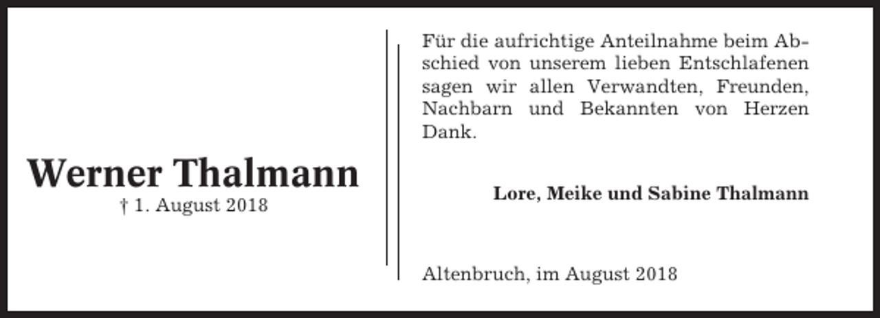 <p>Für die aufrichtige Anteilnahme beim Abschied von unserem lieben Entschlafenen<br />sagen wir allen Verwandten, Freunden,<br />Nachbarn und Bekannten von Herzen<br />Dank.</p><p>Werner Thalmann<br />† 1. August 2018</p><p>Lore, Meike und Sabine Thalmann</p><p>Altenbruch, im August 2018</p>