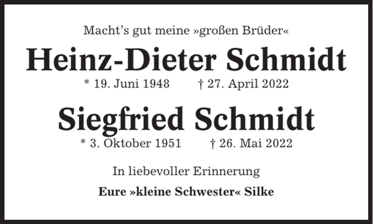 <p>Macht’s gut meine »großen Brüder«</p><p>Heinz-Dieter Schmidt<br />* 19. Juni 1948</p><p>† 27. April 2022</p><p>Siegfried Schmidt<br />* 3. Oktober 1951</p><p>† 26. Mai 2022</p><p>In liebevoller Erinnerung<br />Eure »kleine Schwester« Silke</p>