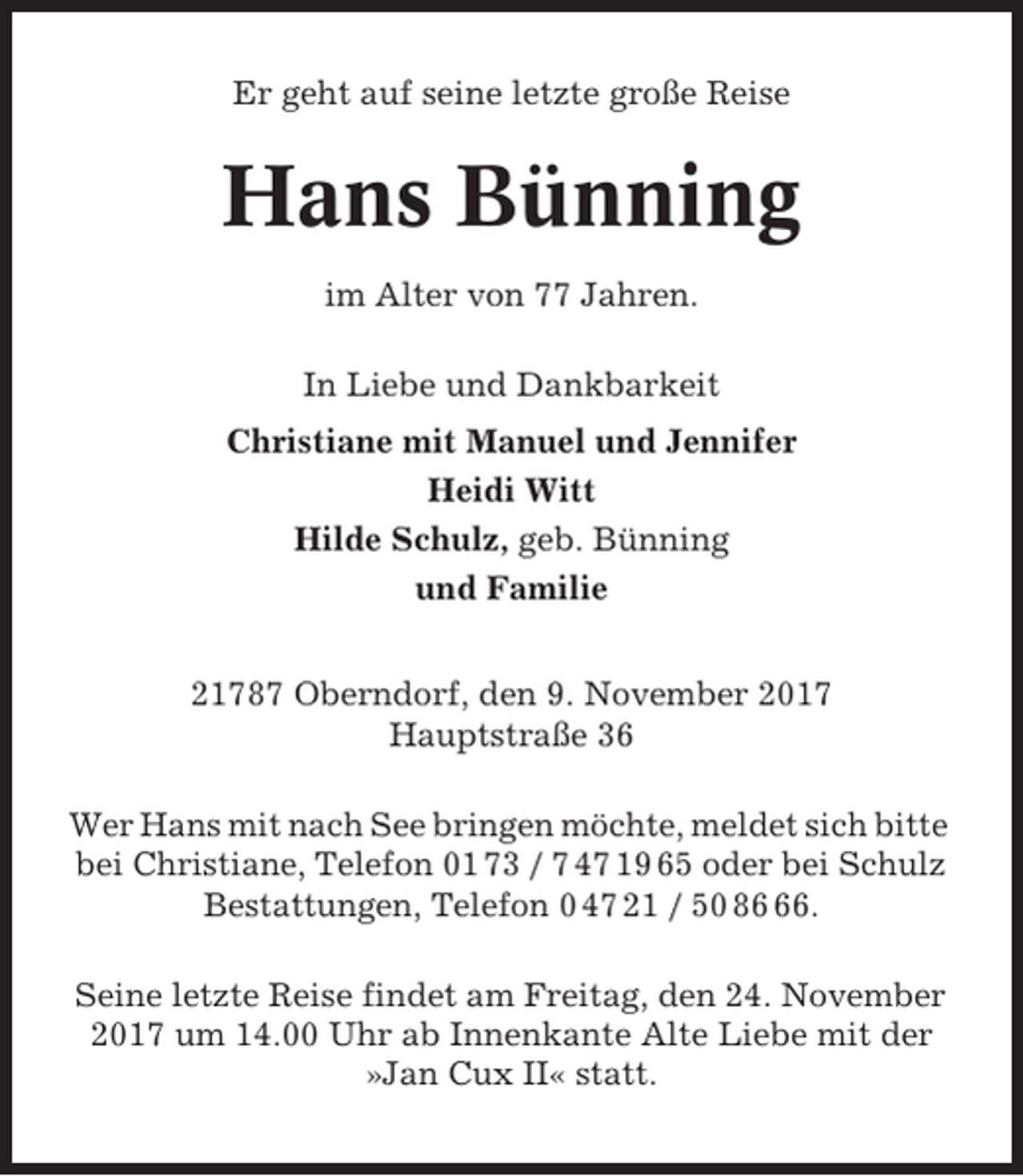 <p>Er geht auf seine letzte große Reise</p><p>Hans Bünning<br />im Alter von 77 Jahren.<br />In Liebe und Dankbarkeit<br />Christiane mit Manuel und Jennifer<br />Heidi Witt<br />Hilde Schulz, geb. Bünning<br />und Familie<br />21787 Oberndorf, den 9. November 2017<br />Hauptstraße 36<br />Wer Hans mit nach See bringen möchte, meldet sich bitte<br />bei Christiane, Telefon 01 73 / 7 47 19 65 oder bei Schulz<br />Bestattungen, Telefon 0 47 21 / 50 86.<br />Seine letzte Reise findet am Freitag, den 24. November<br />2017 um 14.00 Uhr ab Innenkante Alte Liebe mit der<br />»Jan Cux II« statt.</p>