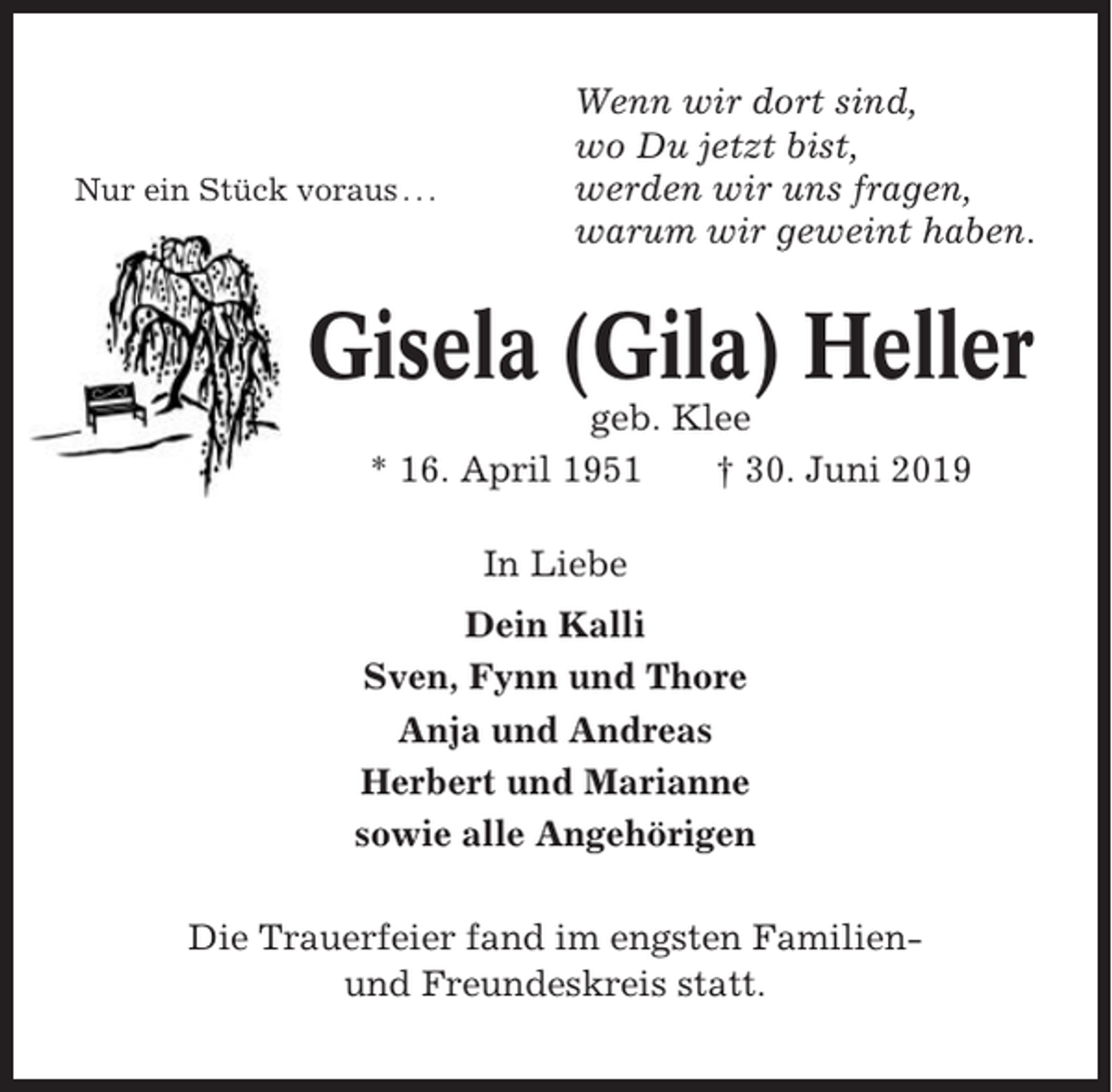 <p>Nur ein Stück voraus . . .</p><p>Wenn wir dort sind,<br />wo Du jetzt bist,<br />werden wir uns fragen,<br />warum wir geweint haben.</p><p>Gisela (Gila) Heller<br />geb. Klee<br />* 16. April 1951<br />† 30. Juni 2019<br />In Liebe<br />Dein Kalli<br />Sven, Fynn und Thore<br />Anja und Andreas<br />Herbert und Marianne<br />sowie alle Angehörigen<br />Die Trauerfeier fand im engsten Familienund Freundeskreis statt.</p>
