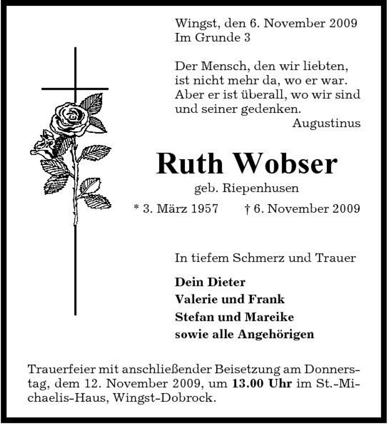 <p>Wingst, den 6. November 2009 Im Grunde 3 Der Mensch, den wir liebten, ist nicht mehr da, wo er war. Aber er ist überall, wo wir sind und seiner gedenken. Augustinus</p><p>Ruth Wobser<br />geb. Riepenhusen * 3. März 1957 † 6. November 2009 In tiefem Schmerz und Trauer Dein Dieter Valerie und Frank Stefan und Mareike sowie alle Angehörigen Trauerfeier mit anschließender Beisetzung am Donnerstag, dem 12. November 2009, um 13.00 Uhr im St.-Michaelis-Haus, Wingst-Dobrock.</p>