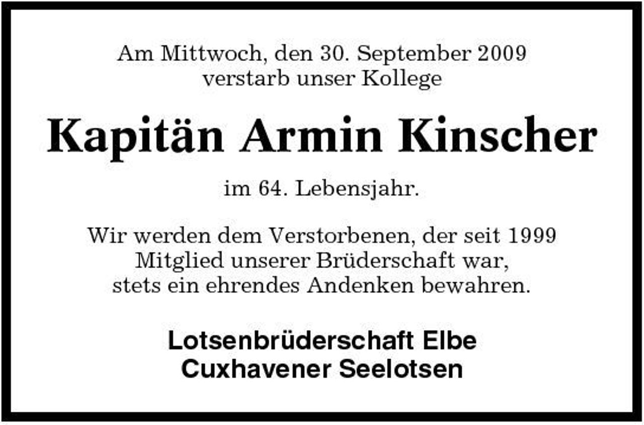 <p>Am Mittwoch, den 30. September 2009 verstarb unser Kollege</p><p>Kapitän Armin Kinscher<br />im 64. Lebensjahr. Wir werden dem Verstorbenen, der seit 1999 Mitglied unserer Brüderschaft war, stets ein ehrendes Andenken bewahren.</p><p>Lotsenbrüderschaft Elbe Cuxhavener Seelotsen</p>