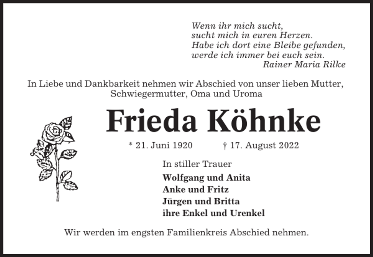 <p>Wenn ihr mich sucht,<br />sucht mich in euren Herzen.<br />Habe ich dort eine Bleibe gefunden,<br />werde ich immer bei euch sein.<br />Rainer Maria Rilke<br />In Liebe und Dankbarkeit nehmen wir Abschied von unser lieben Mutter,<br />Schwiegermutter, Oma und Uroma</p><p>Frieda Köhnke<br />* 21. Juni 1920</p><p>† 17. August 2022</p><p>In stiller Trauer<br />Wolfgang und Anita<br />Anke und Fritz<br />Jürgen und Britta<br />ihre Enkel und Urenkel<br />Wir werden im engsten Familienkreis Abschied nehmen.</p>