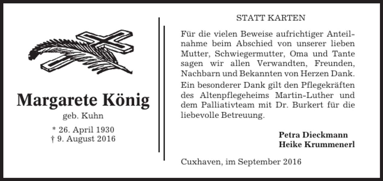 <p>STATT KARTEN</p><p>Margarete König<br />geb. Kuhn<br />* 26. April 1930<br />† 9. August 2016</p><p>Für die vielen Beweise aufrichtiger Anteilnahme beim Abschied von unserer lieben<br />Mutter, Schwiegermutter, Oma und Tante<br />sagen wir allen Verwandten, Freunden,<br />Nachbarn und Bekannten von Herzen Dank.<br />Ein besonderer Dank gilt den Pflegekräften<br />des Altenpflegeheims Martin-Luther und<br />dem Palliativteam mit Dr. Burkert für die<br />liebevolle Betreuung.<br />Petra Dieckmann<br />Heike Krummenerl<br />Cuxhaven, im September 2016</p>