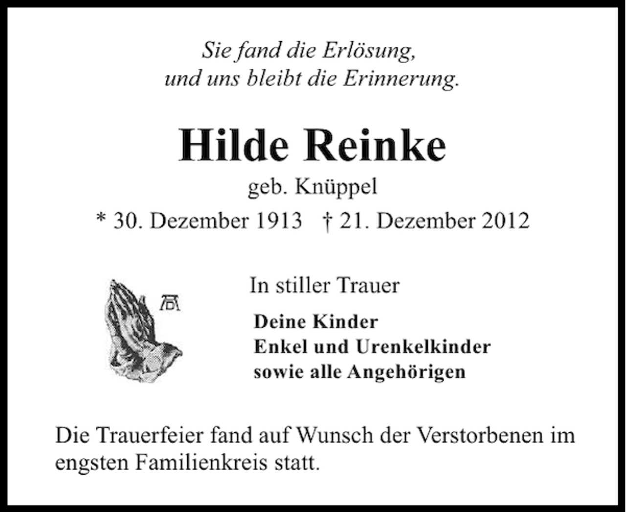 <p>Sie fand die Erlösung,<br />und uns bleibt die Erinnerung.</p><p>Hilde Reinke</p><p>geb. Knüppel<br />* 30. Dezember 1913 † 21. Dezember 2012<br />In stiller Trauer<br />Deine Kinder<br />Enkel und Urenkelkinder<br />sowie alle Angehörigen</p><p>Die Trauerfeier fand auf Wunsch der Verstorbenen im<br />engsten Familienkreis statt.</p>