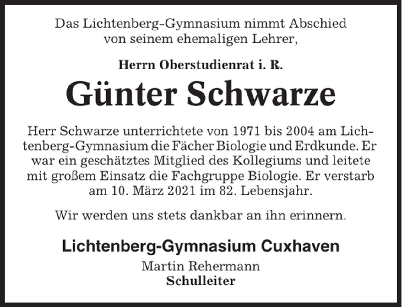 <p>Das Lichtenberg-Gymnasium nimmt Abschied<br />von seinem ehemaligen Lehrer,<br />Herrn Oberstudienrat i. R.</p><p>Günter Schwarze<br />Herr Schwarze unterrichtete von 1971 bis 2004 am Lichtenberg-Gymnasium die Fächer Biologie und Erdkunde. Er<br />war ein geschätztes Mitglied des Kollegiums und leitete<br />mit großem Einsatz die Fachgruppe Biologie. Er verstarb<br />am 10. März 2021 im 82. Lebensjahr.<br />Wir werden uns stets dankbar an ihn erinnern.</p><p>Lichtenberg-Gymnasium Cuxhaven<br />Martin Rehermann<br />Schulleiter</p>