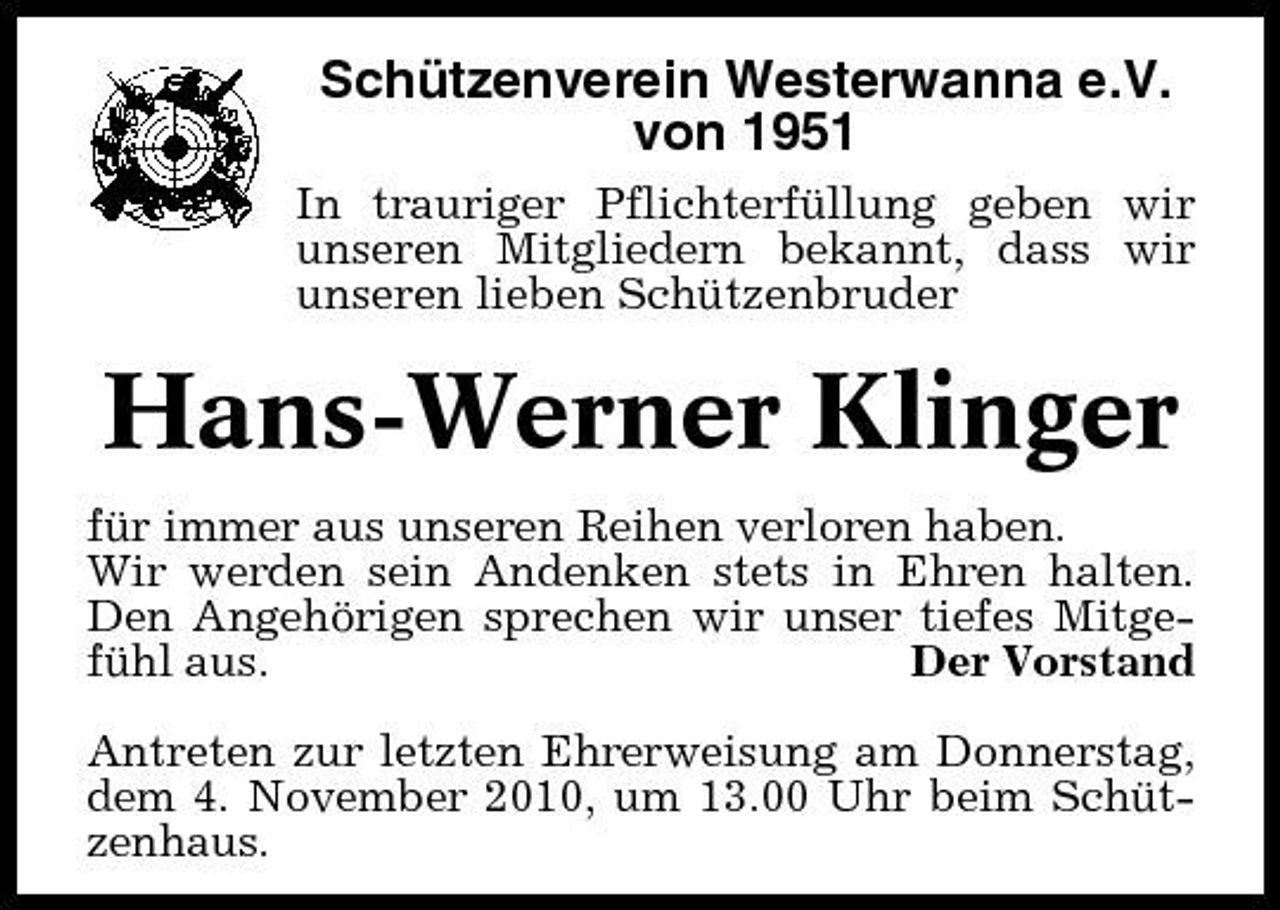 <p>Schützenverein Westerwanna e.V. von 1951<br />In trauriger Pflichterfüllung geben wir unseren Mitgliedern bekannt, dass wir unseren lieben Schützenbruder</p><p>Hans-Werner Klinger<br />für immer aus unseren Reihen verloren haben. Wir werden sein Andenken stets in Ehren halten. Den Angehörigen sprechen wir unser tiefes Mitgefühl aus. Der Vorstand Antreten zur letzten Ehrerweisung am Donnerstag, dem 4. November 2010, um 13.00 Uhr beim Schützenhaus.</p>