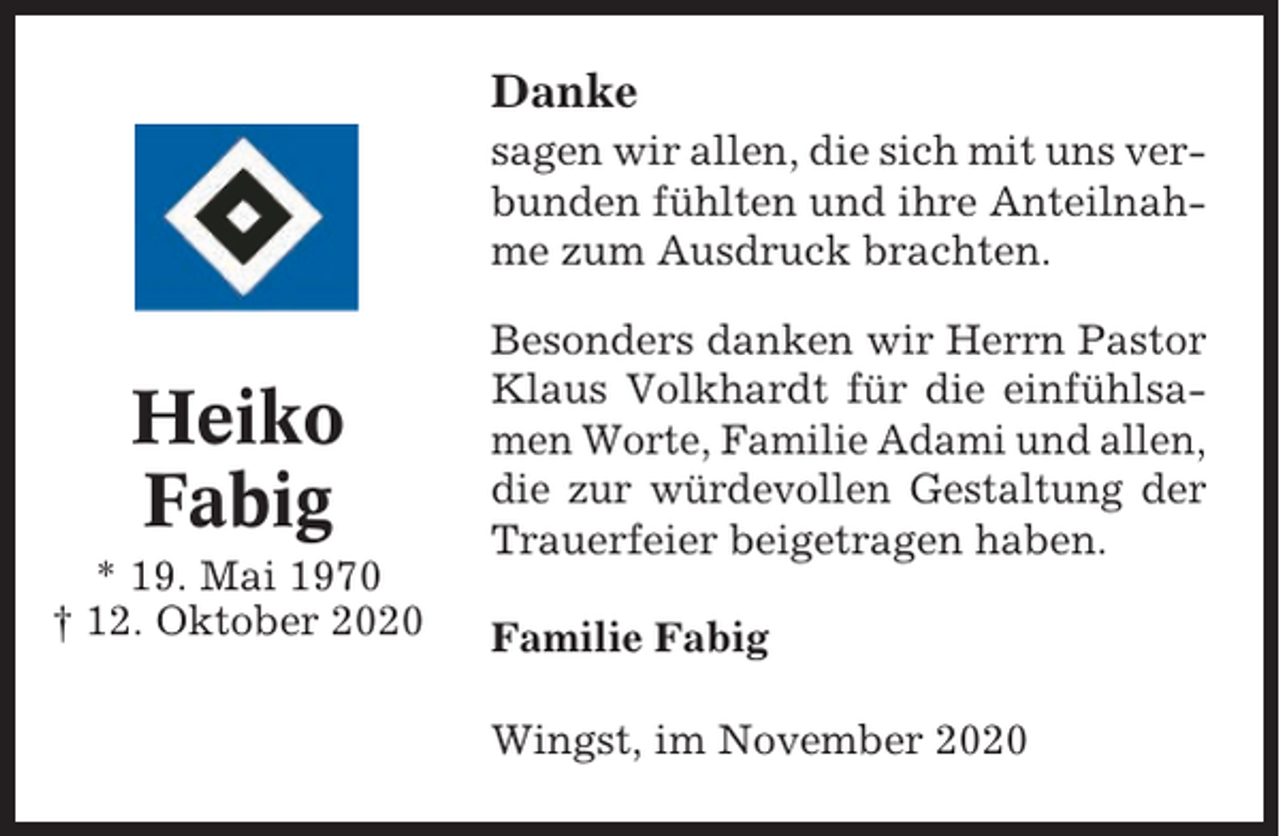 <p>Danke<br />sagen wir allen, die sich mit uns verbunden fühlten und ihre Anteilnahme zum Ausdruck brachten.</p><p>Heiko<br />Fabig<br />* 19. Mai 1970<br />† 12. Oktober 2020</p><p>Besonders danken wir Herrn Pastor<br />Klaus Volkhardt für die einfühlsamen Worte, Familie Adami und allen,<br />die zur würdevollen Gestaltung der<br />Trauerfeier beigetragen haben.<br />Familie Fabig<br />Wingst, im November 2020</p>